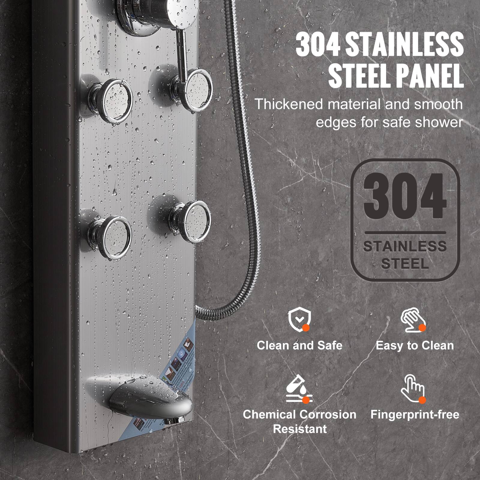 304 STAINLESS STEEL PANEL  
Thickened material and smooth edges for safe shower  

304 STAINLESS STEEL  

- Clean and Safe  
- Easy to Clean  
- Chemical Corrosion Resistant  
- Fingerprint-free
