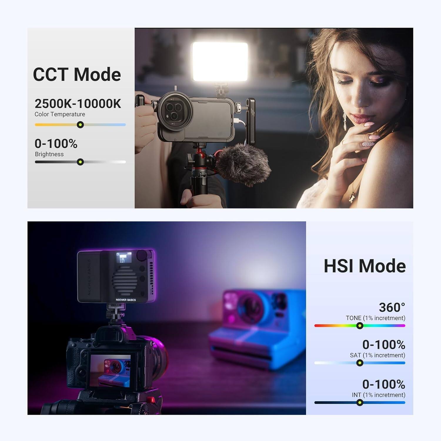 CCT Mode  
2500K-10000K  
Color Temperature  
0-100% Brightness  

HSI Mode  
360° TONE (1% increment)  
0-100% SAT (1% increment)  
0-100% INT (1% increment)
