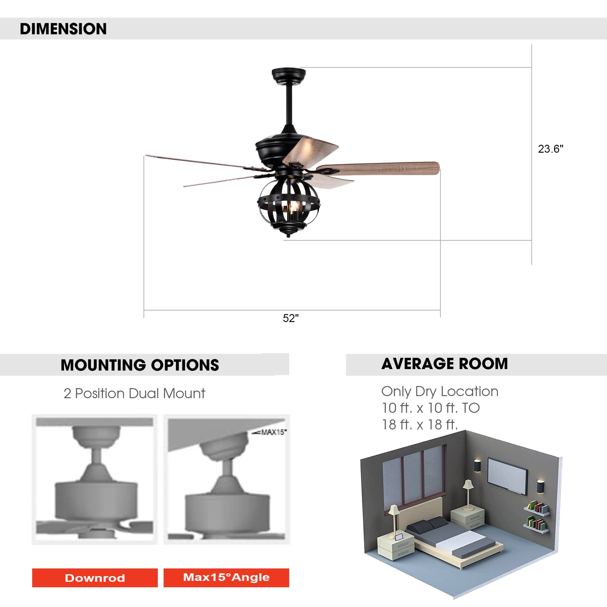 **DIMENSION**  
23.6" x 52"

**MOUNTING OPTIONS**  
2 Position Dual Mount  
- Downrod  
- Max15° Angle

**AVERAGE ROOM**  
Only Dry Location  
10 ft. x 10 ft. TO 18 ft. x 18 ft.