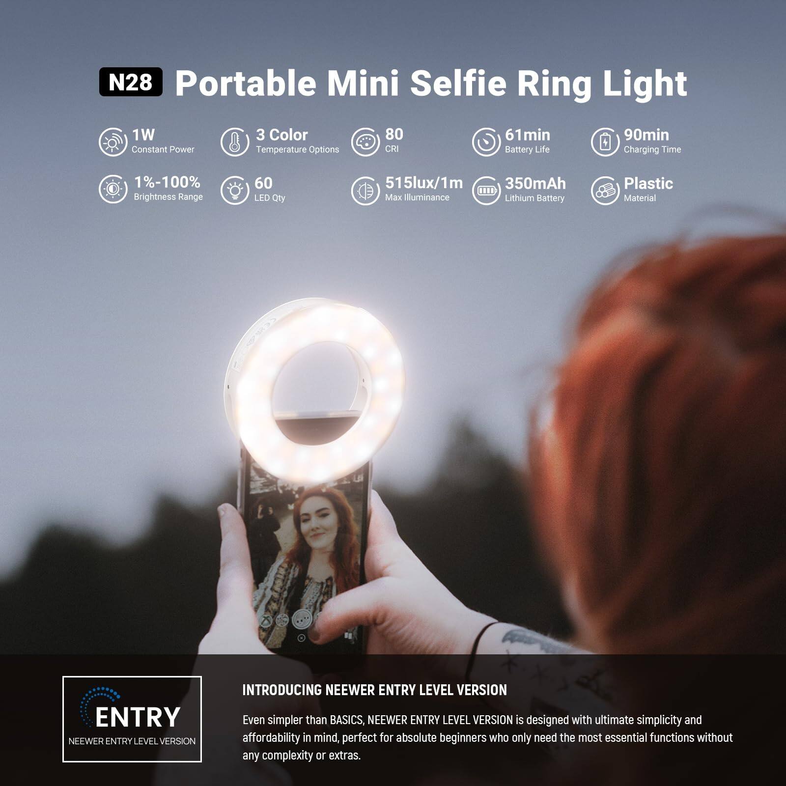 N28 Portable Mini Selfie Ring Light  
1W Constant Power  
3 Color Temperature Options  
80° Beam Angle  
61min Battery Life  
90min Charging Time  
1%-100% Brightness Range  
60 LED Qty  
515lux/1m Max Illuminance  
350mAh Lithium Battery  
Plastic Material  

ENTRY LEVEL VERSION  
INTRODUCING NEEWER ENTRY LEVEL VERSION  
Even simpler than BASICS, NEEWER ENTRY LEVEL VERSION is designed with ultimate simplicity and affordability in mind, perfect for absolute beginners who only need the most essential functions without any complexity or extras.