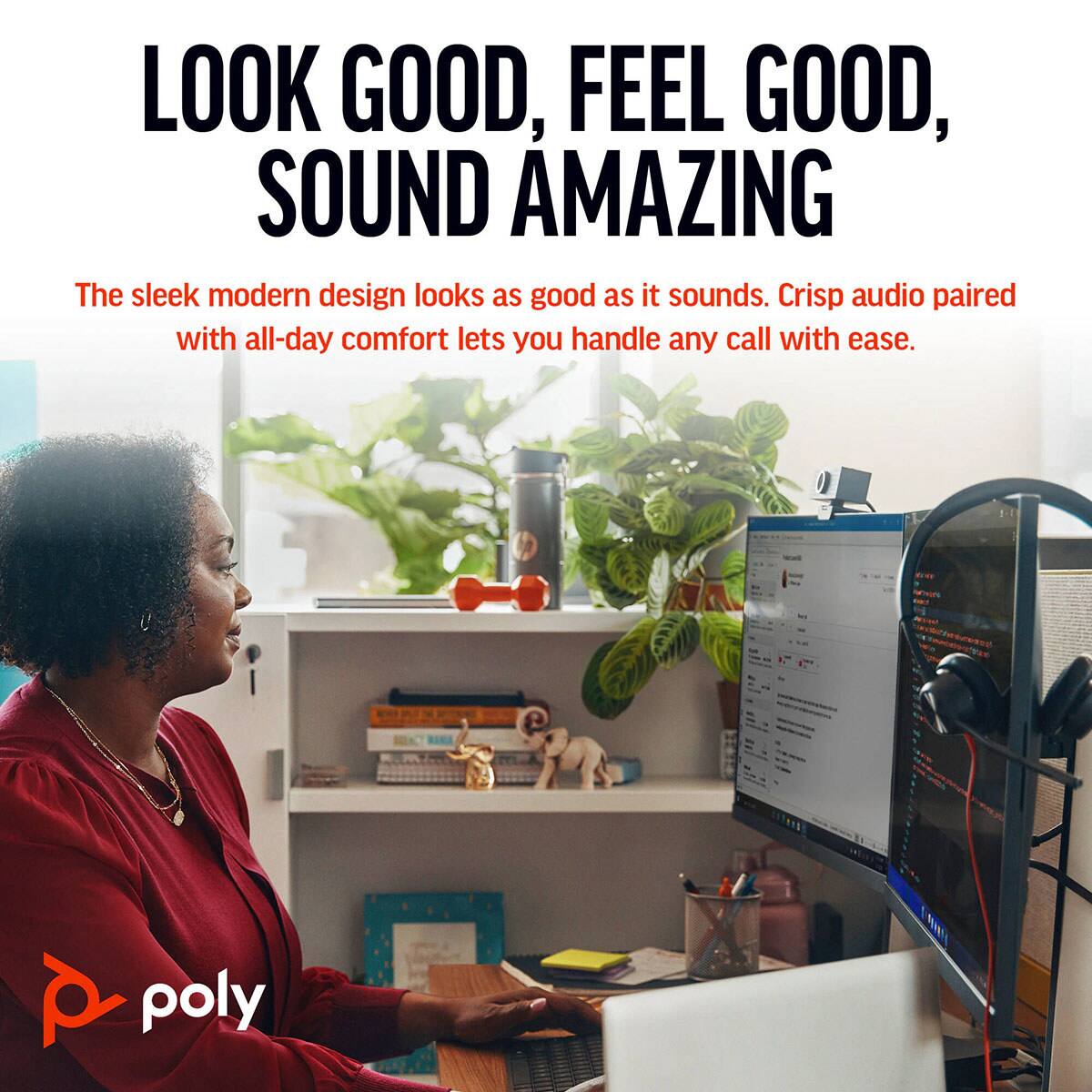 LOOK GOOD, FEEL GOOD, SOUND AMAZING

The sleek modern design looks as good as it sounds. Crisp audio paired with all-day comfort lets you handle any call with ease.

poly