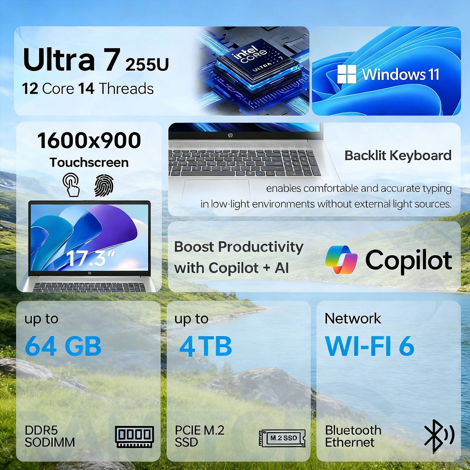 Ultra 7 255U  
12 Core 14 Threads  
Intel ULTRA 7  
Windows 11  

1600x900 Touchscreen  
Backlit Keyboard enables comfortable and accurate typing in low-light environments without external light sources.  

17.3"  
Boost Productivity with Copilot + AI  

up to 64 GB  
up to 4TB  
Network WI-FI 6  
DDR5 SODIMM  
PCIE M.2 SSD  
M.2 SSD  
Bluetooth Ethernet