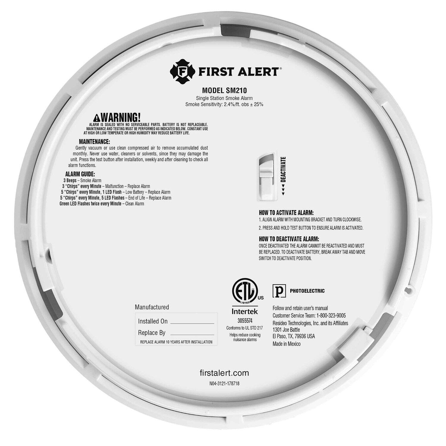 **FIRST ALERT**  
MODEL SM210  
Single Station Smoke Alarm  
Smoke Sensitivity: 2.4%/ft. obs = 25%  

**WARNING!**  
A. This alarm is sealed and not serviceable. Parts are not replaceable.  
B. Battery is not replaceable.  
C. Maintenance and testing must be performed as indicated below.  
D. Do not use at high or low temperatures or high humidity.  

**MAINTENANCE:**  
Gently vacuum or use clean compressed air to remove accumulated dust.  
Never use water, cleaners, or solvents, since they may damage the unit.  
Press the test button after installation, weekly, and after cleaning to check all alarm functions.  

**ALARM GUIDE:**  
1. Beeps - Smoke Alarm  
2. 3 "Chirps" every minute - Malfunction - Replace Alarm  
3. 5 "Chirps" every minute, LED Flash - Low Battery - Replace Alarm  
4. 5 "Chirps" every minute, LED Flashes - End of Life - Replace Alarm  
5. Green LED Flashes twice every minute - Alarm Deactivated  

**HOW TO ACTIVATE ALARM:**  
1. Align alarm with