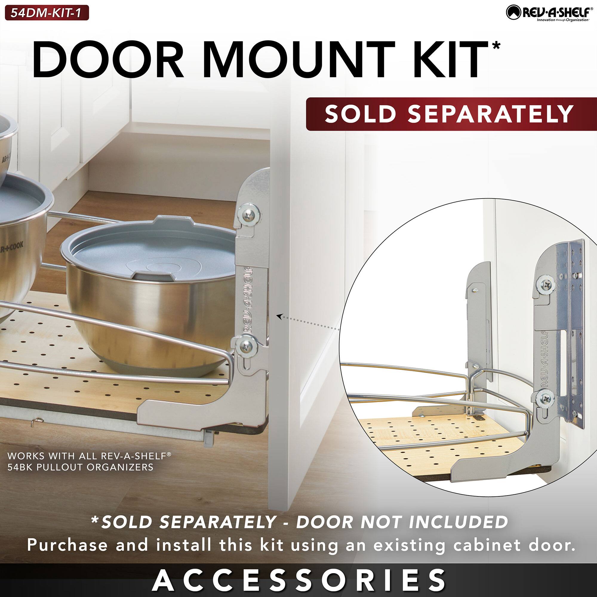 54DM-KIT-1  
DOOR MOUNT KIT*  
SOLD SEPARATELY  

WORKS WITH ALL REV-A-SHELF®  
54BK PULLOUT ORGANIZERS  

*SOLD SEPARATELY - DOOR NOT INCLUDED  
Purchase and install this kit using an existing cabinet door.  

ACCESSORIES
