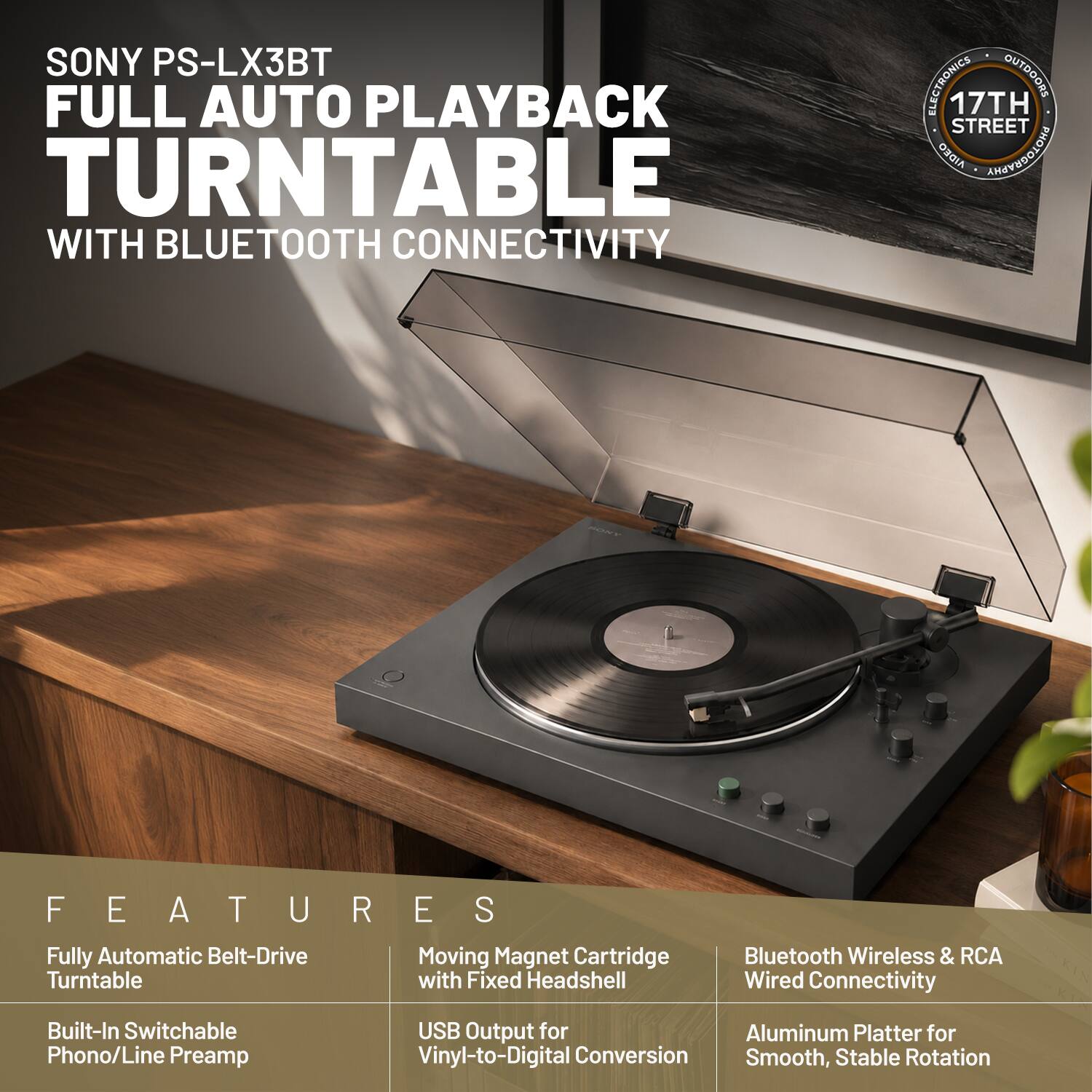 SONY PS-LX3BT FULL AUTO PLAYBACK TURNTABLE WITH BLUETOOTH CONNECTIVITY

FEATURES
- Fully Automatic Belt-Drive Turntable
- Built-In Switchable Phono/Line Preamp
- Moving Magnet Cartridge with Fixed Headshell
- USB Output for Vinyl-to-Digital Conversion
- Bluetooth Wireless & RCA Wired Connectivity
- Aluminum Platter for Smooth, Stable Rotation