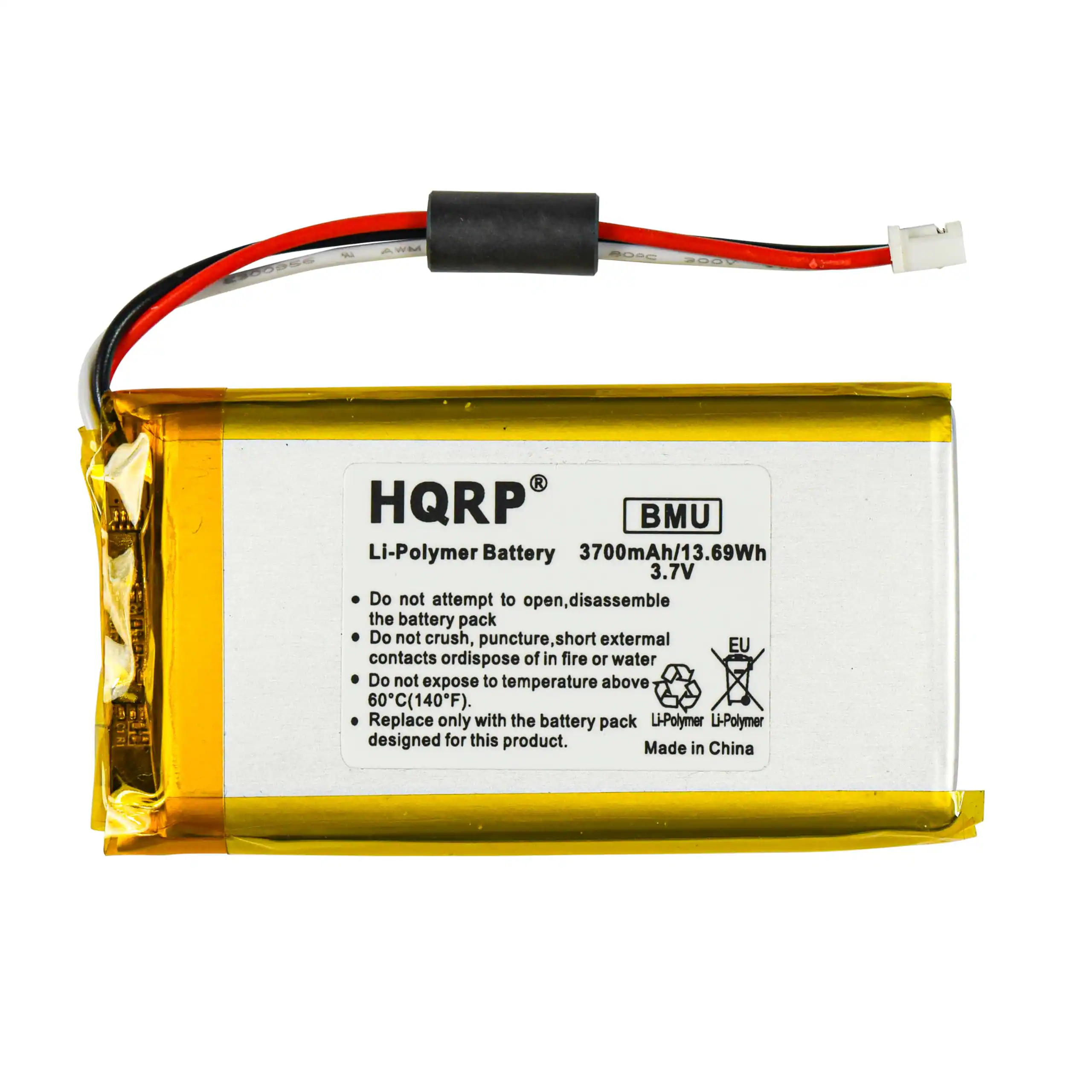 HQRP BMU Li-Polymer Battery  
3700mAh/13.69Wh  
3.7V  

Do not attempt to open, disassemble the battery pack.  
Do not crush, puncture, short external contacts or dispose of in fire or water.  
Do not expose to temperature above 80°C (140°F).  
Replace only with the battery pack designed for this product.  

Made in China