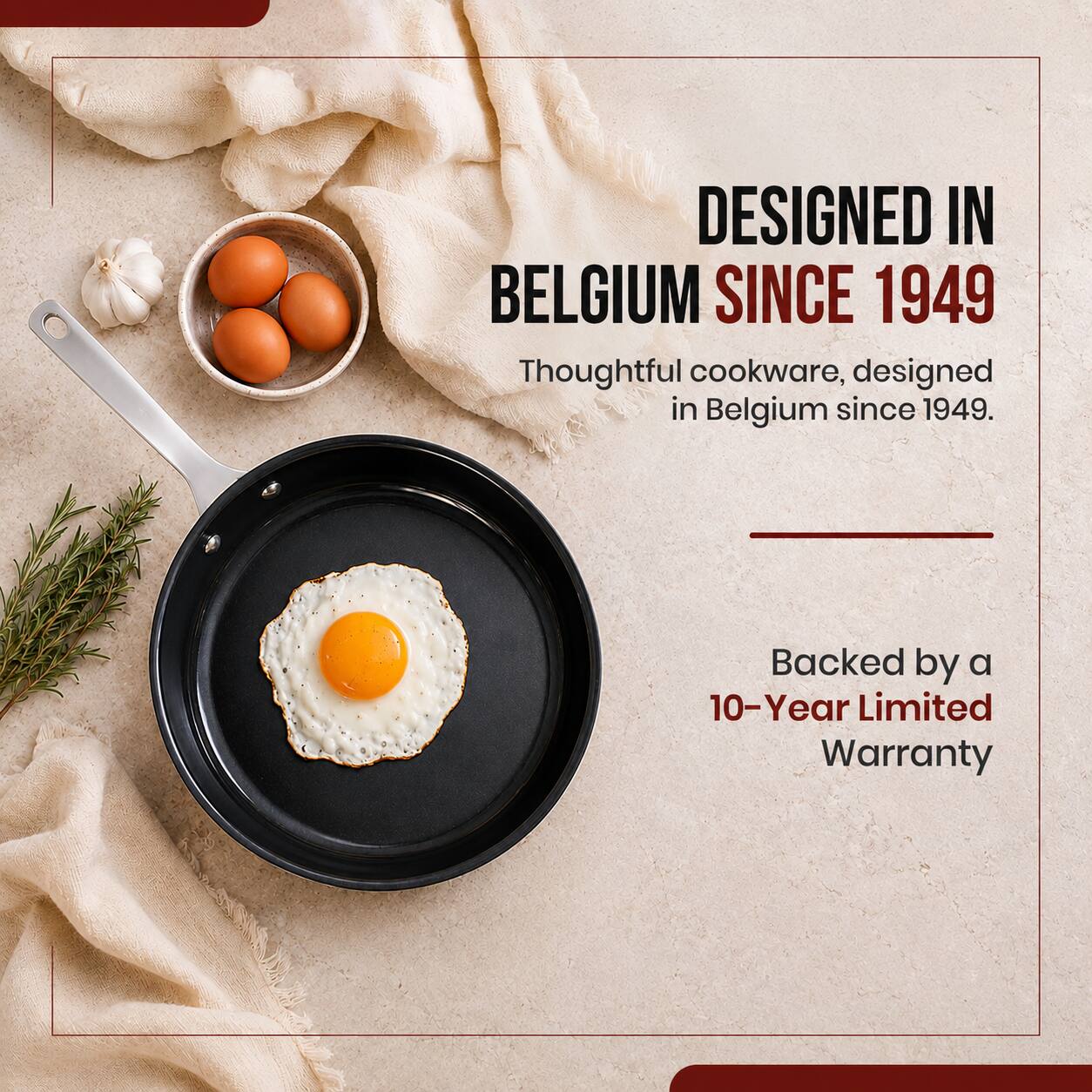 DESIGNED IN BELGIUM SINCE 1949  
Thoughtful cookware, designed in Belgium since 1949.  
Backed by a 10-Year Limited Warranty