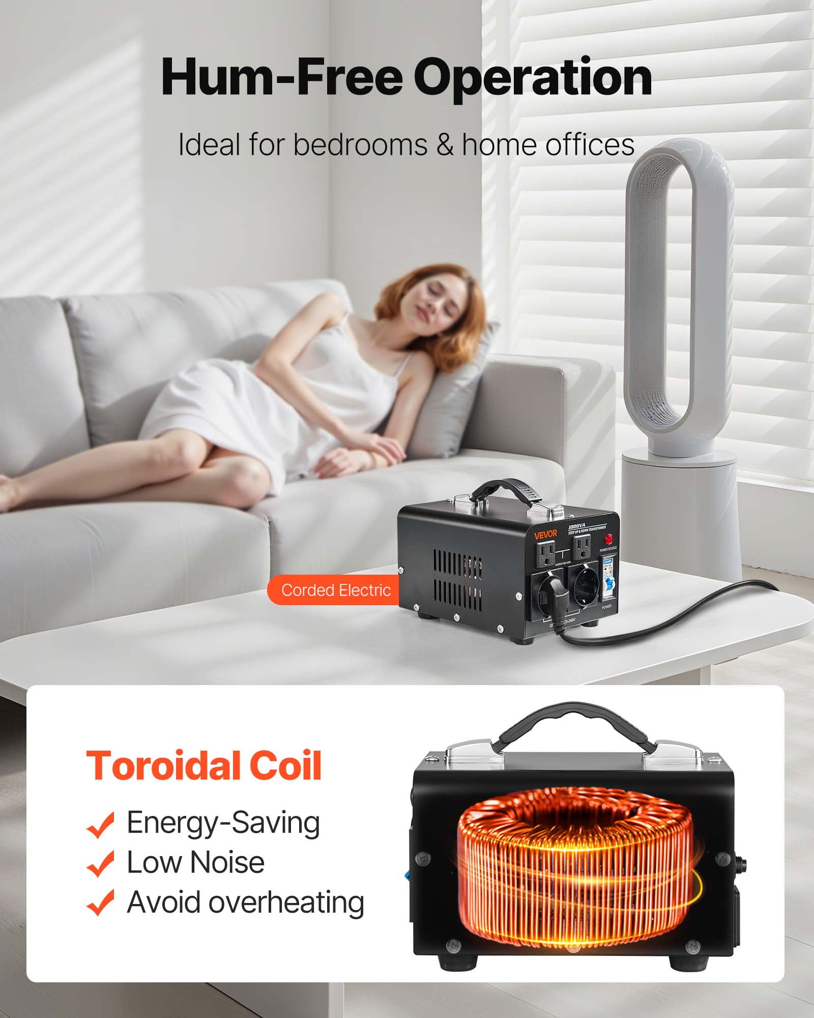 Hum-Free Operation Ideal for bedrooms & home offices

- VEVOR
- Corded Electric
- Toroidal Coil
  - Energy-Saving
  - Low Noise
  - Avoid overheating