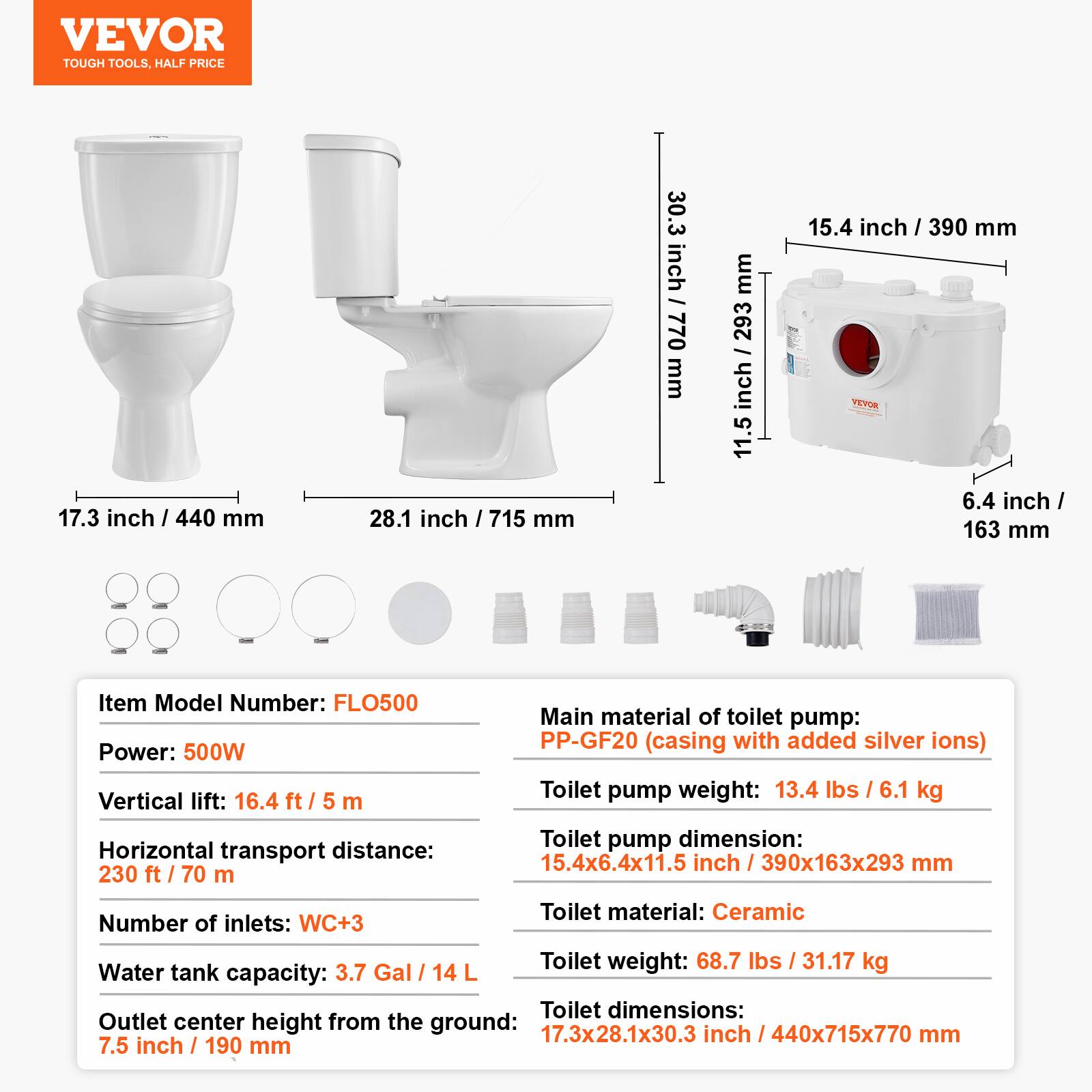 VEVOR TOUGH TOOLS, HALF PRICE

17.3 inch / 440 mm
28.1 inch / 715 mm
30.3 inch / 770 mm
15.4 inch / 390 mm
6.4 inch / 163 mm

Item Model Number: FLO500
Power: 500W
Vertical lift: 16.4 ft / 5 m
Horizontal transport distance: 230 ft / 70 m
Number of inlets: WC+3
Water tank capacity: 3.7 Gal / 14 L
Outlet center height from the ground: 7.5 inch / 190 mm

Main material of toilet pump: PP-GF20 (casing with added silver ions)
Toilet pump weight: 13.4 lbs / 6.1 kg
Toilet pump dimension: 15.4x6.4x11.5 inch / 390x163x293 mm
Toilet material: Ceramic
Toilet weight: 68.7 lbs / 31.17 kg