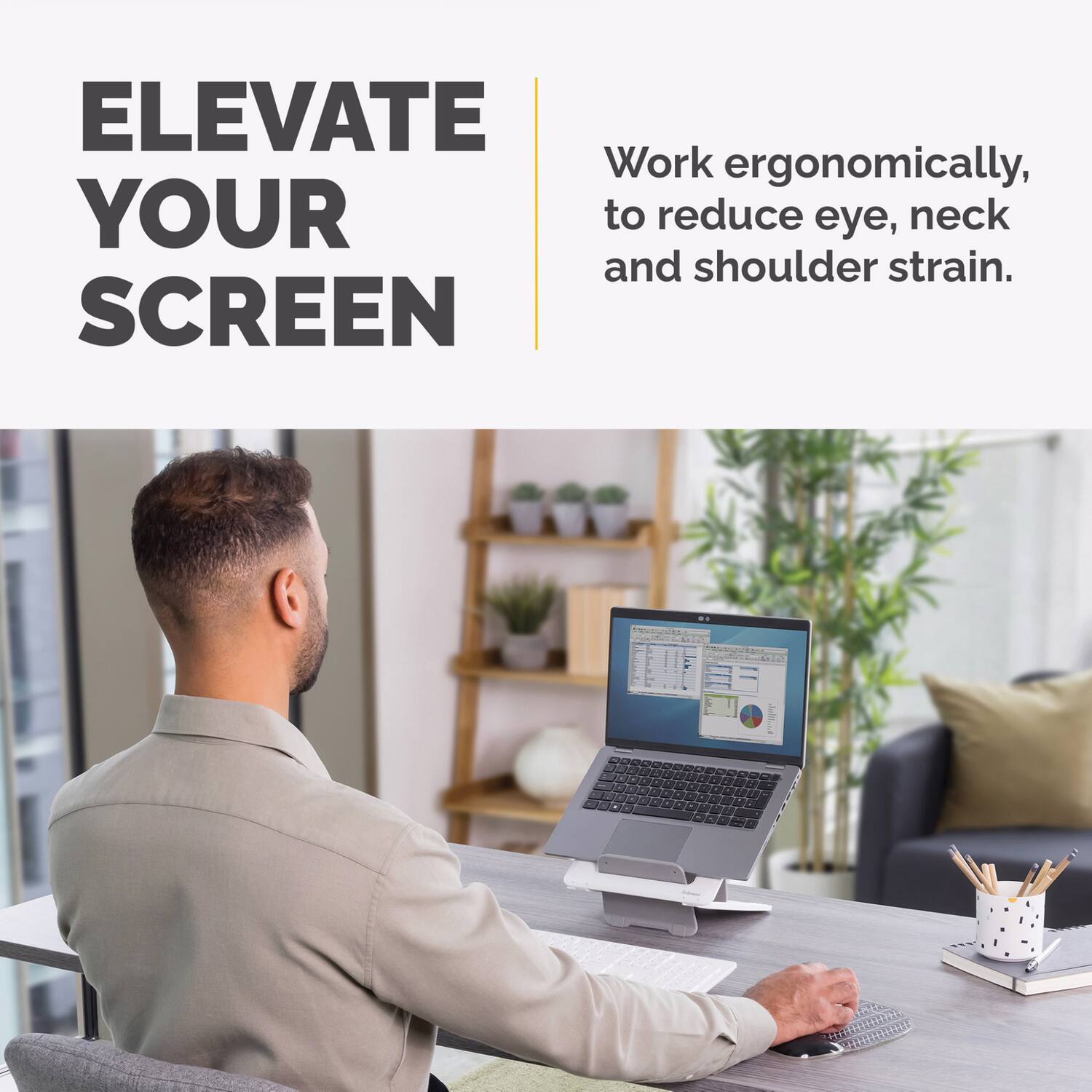 ELEVATE YOUR SCREEN

Work ergonomically, to reduce eye, neck and shoulder strain.