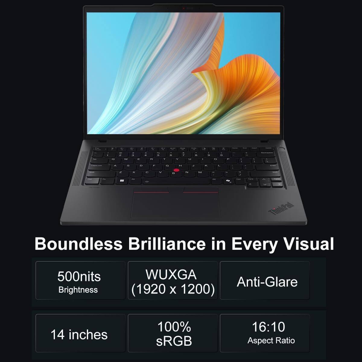 Sure, here is the corrected and grouped text:

---

**Boundless Brilliance in Every Visual**

- **500nits Brightness**
- **WUXGA (1920 x 1200)**
- **Anti-Glare**
- **14 inches**
- **100% sRGB**
- **16:10 Aspect Ratio**

---