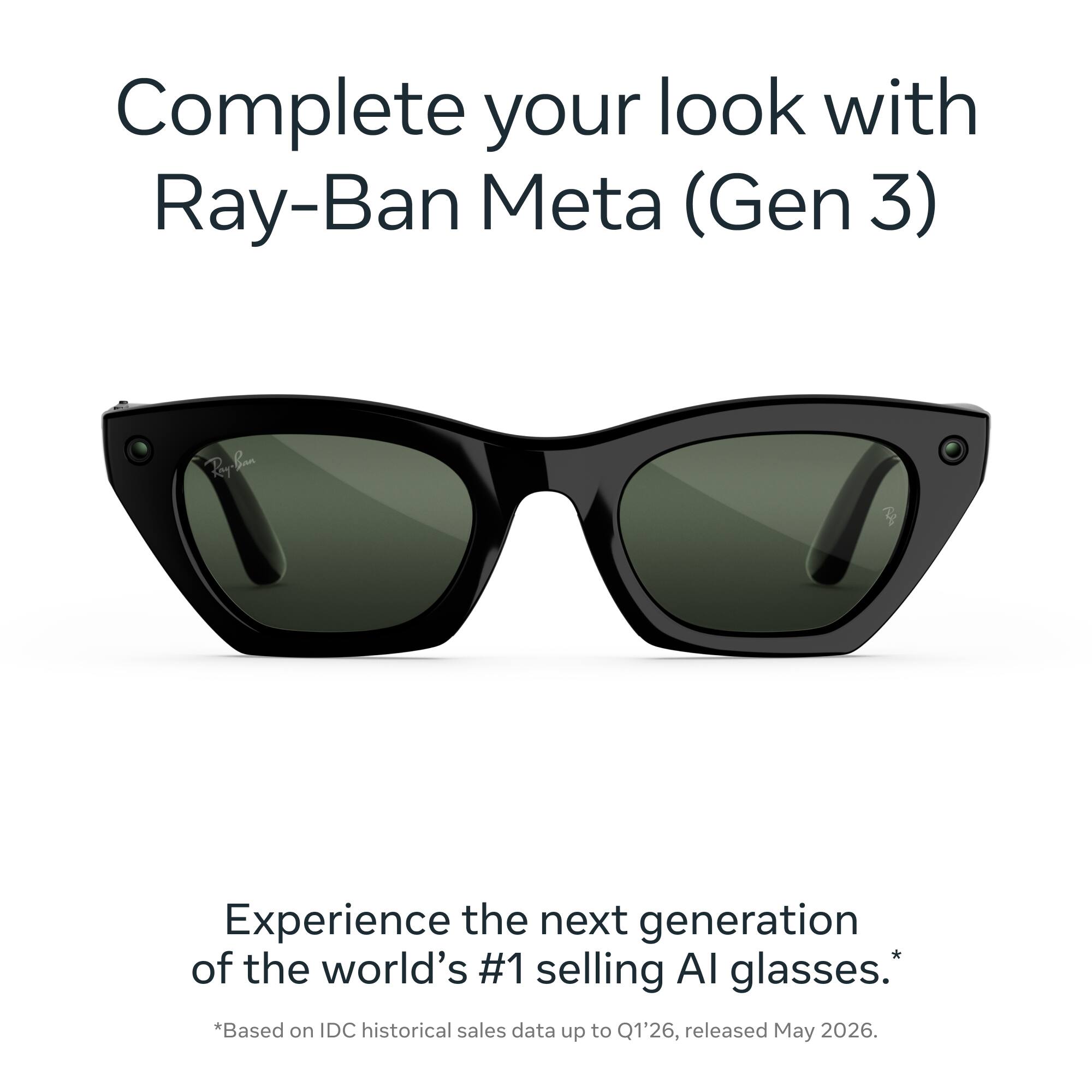 Complete your look with Ray-Ban Meta (Gen 3)

Ray-Ban

Experience the next generation of the world's #1 selling AI glasses. *Based on IDC historical sales data up to Q1'26, released May 2026.