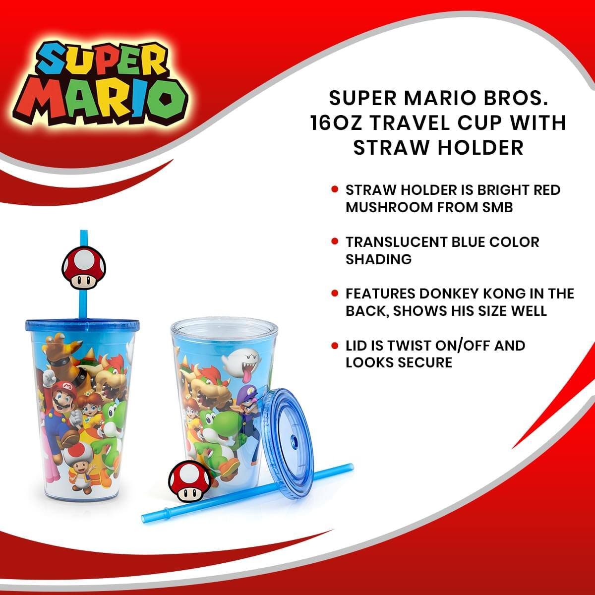 SUPER MARIO  
SUPER MARIO BROS.  
16OZ TRAVEL CUP WITH STRAW HOLDER  

- STRAW HOLDER IS BRIGHT RED MUSHROOM FROM SMB  
- TRANSLUCENT BLUE COLOR SHADING  
- FEATURES DONKEY KONG IN THE BACK, SHOWS HIS SIZE WELL  
- LID IS TWIST ON/OFF AND LOOKS SECURE