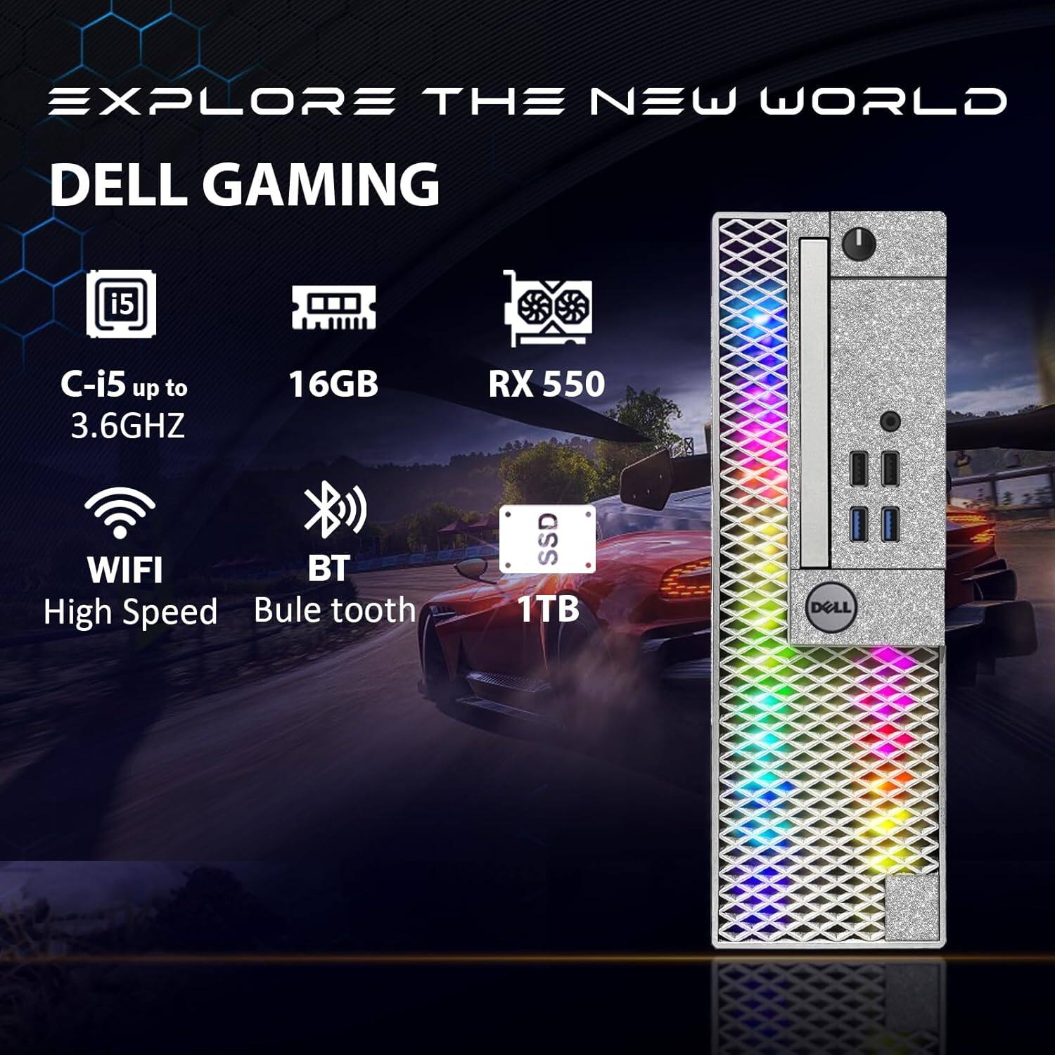EXPLORE THE NEW WORLD  
DELL GAMING  
C-i5 up to 3.6GHZ  
16GB  
RX 550  
WIFI  
BT  
High Speed  
Bule tooth  
SSD 1TB