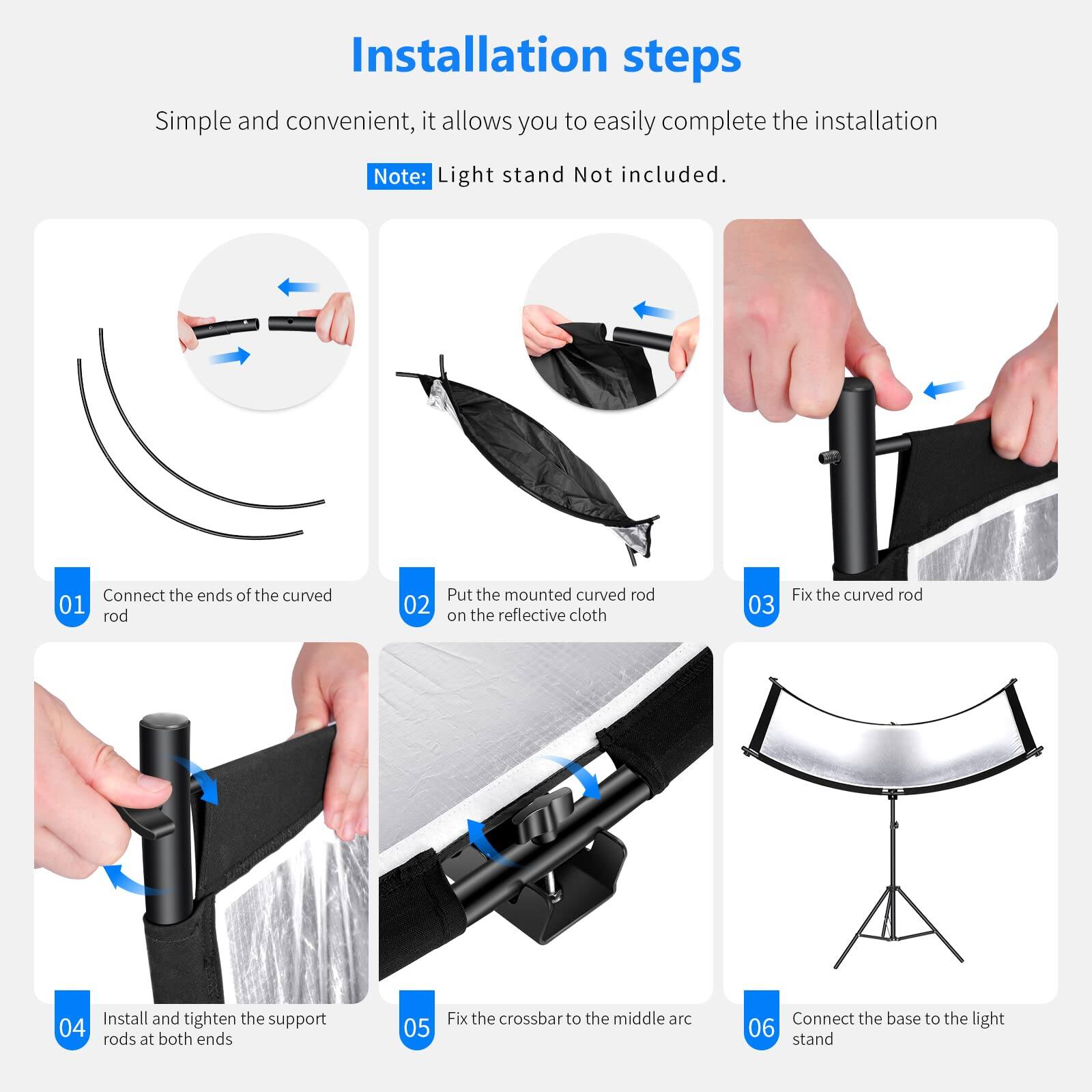 Installation steps

Simple and convenient, it allows you to easily complete the installation

Note: Light stand Not included.

01 Connect the ends of the curved rod
02 Put the mounted curved rod on the reflective cloth
03 Fix the curved rod
04 Install and tighten the support rods at both ends
05 Fix the crossbar to the middle arc
06 Connect the base to the light stand