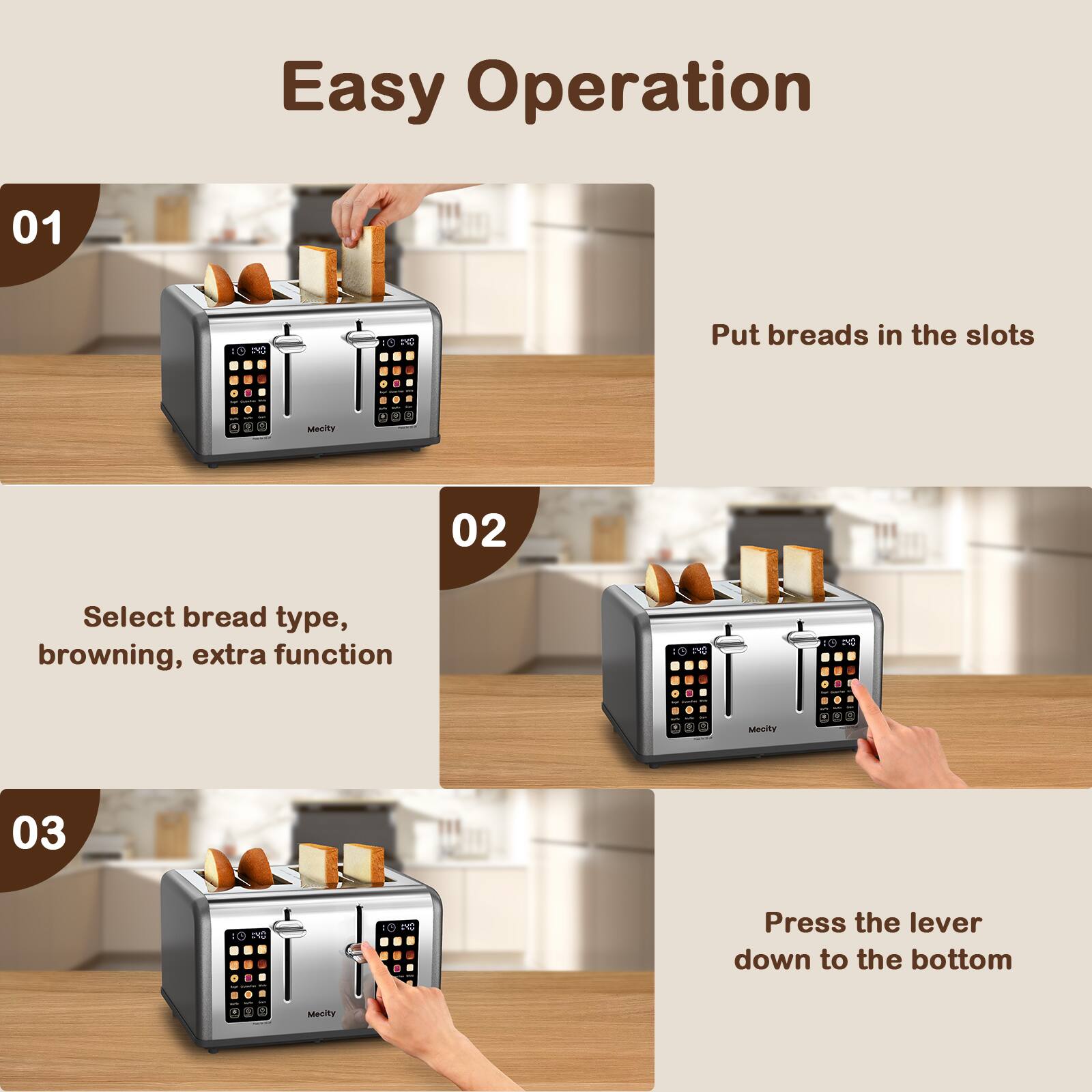 Easy Operation

01
Put breads in the slots

02
Select bread type, browning, extra function

03
Press the lever down to the bottom