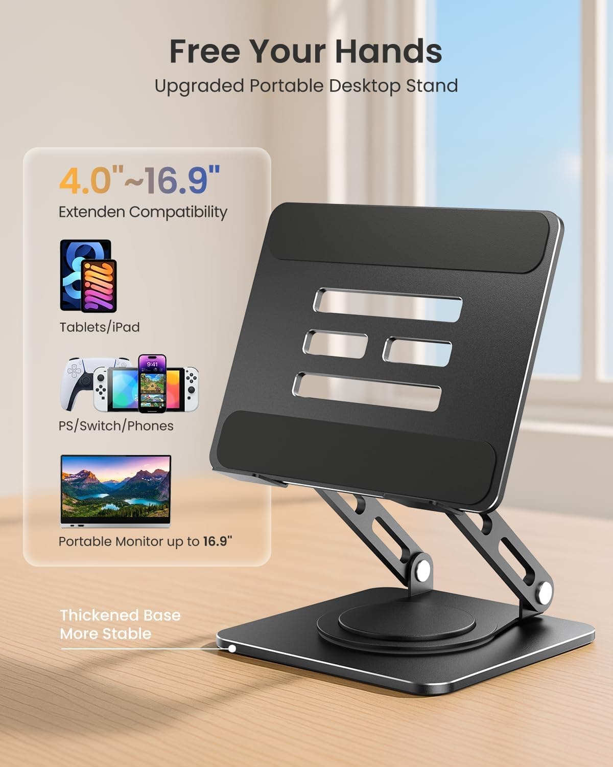Free Your Hands  
Upgraded Portable Desktop Stand  

4.0"~16.9"  
Extend Compatibility  

Tablets/iPad  
PS/Switch/Phones  
Portable Monitor up to 16.9"  

Thickened Base  
More Stable