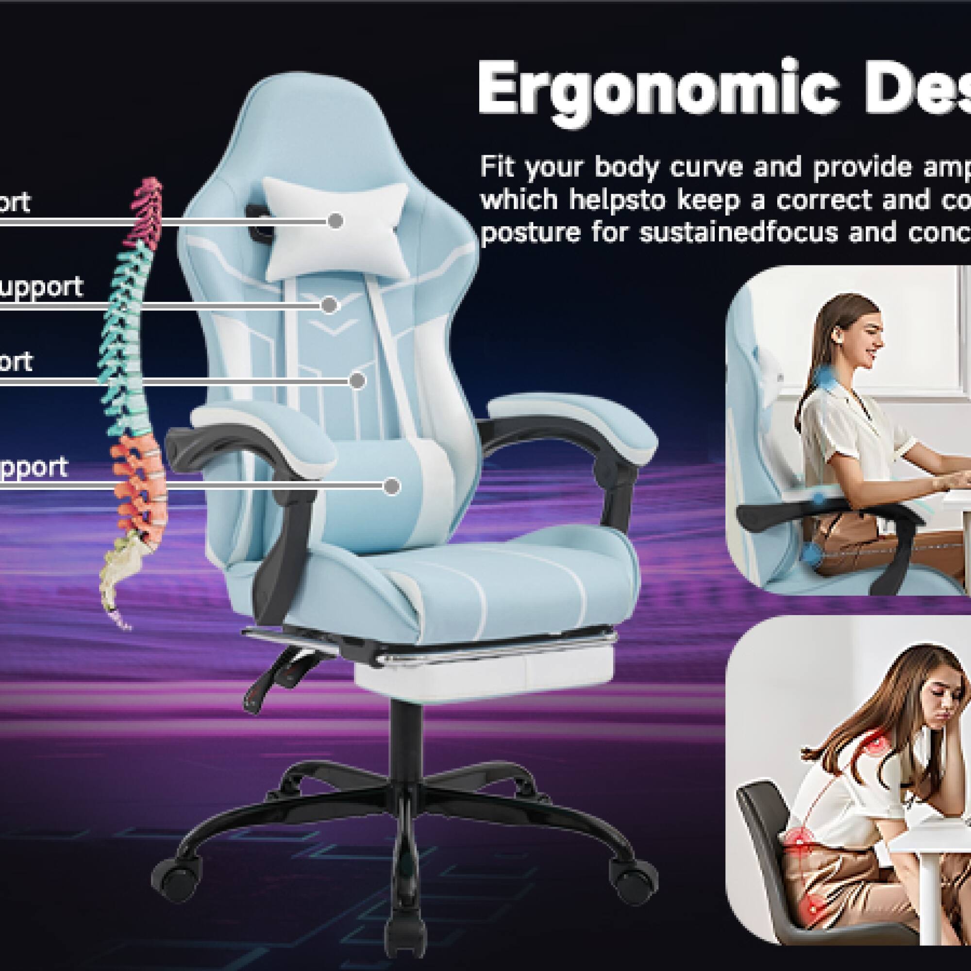 Ergonomic Design

Fit your body curve and provide ample support which helps to keep a correct and comfortable posture for sustained focus and concentration.