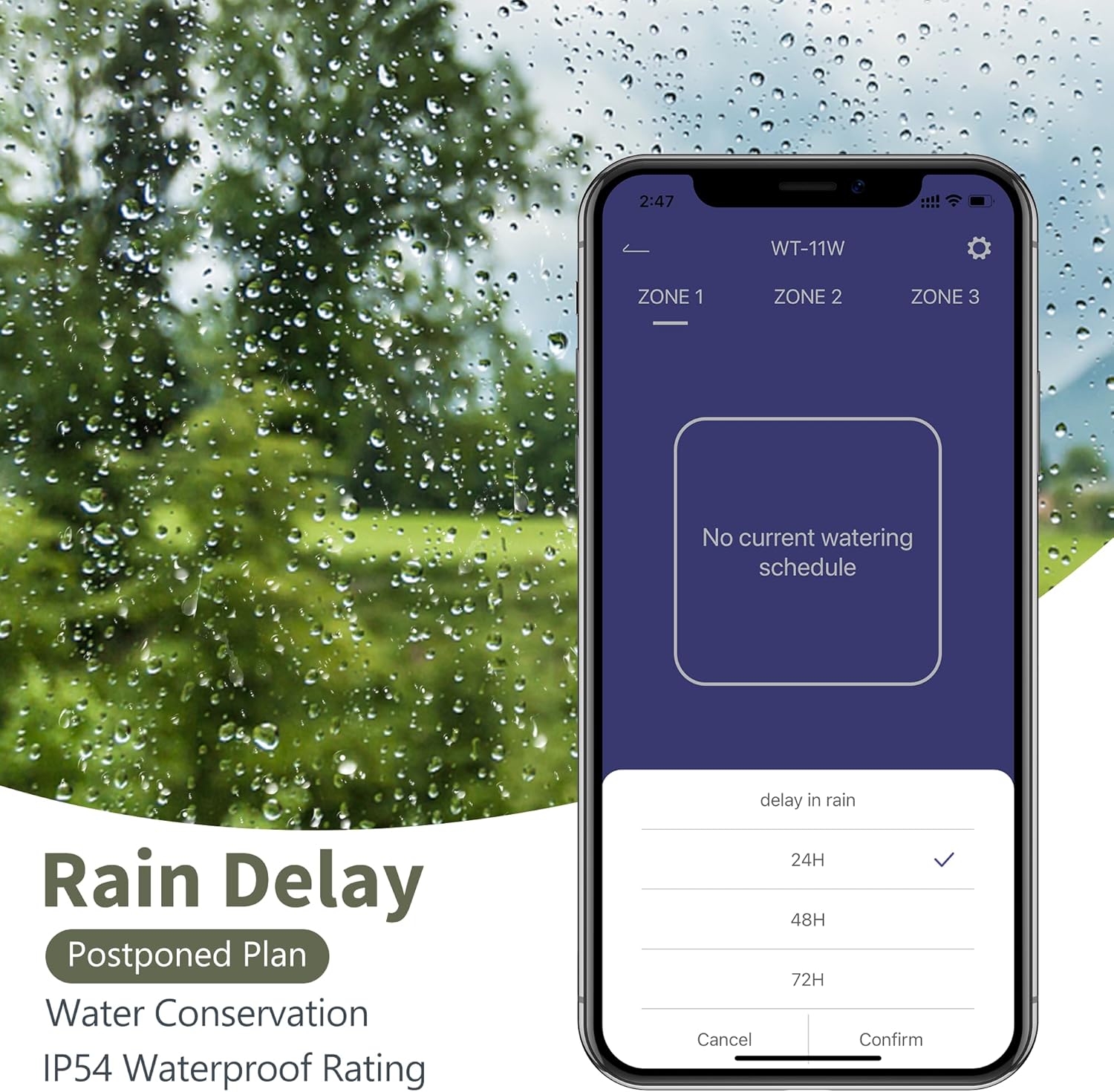 2:47  
WT-11W  
ZONE 1 ZONE 2 ZONE 3  
No current watering schedule  
Rain Delay  
Postponed Plan  
Water Conservation  
IP54 Waterproof Rating  
delay in rain  
24H  
48H  
72H  
Cancel Confirm