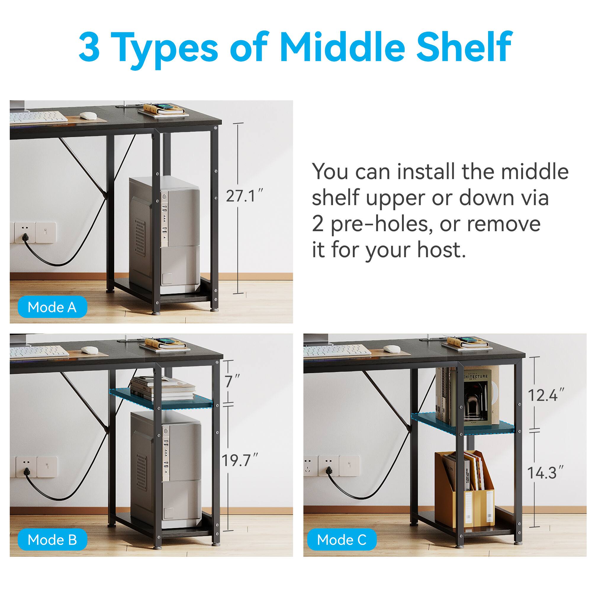 3 Types of Middle Shelf

You can install the middle shelf upper or down via 2 pre-holes, or remove it for your host.

Mode A: 27.1"

Mode B: 19.7" (7")

Mode C: 12.4" (14.3")