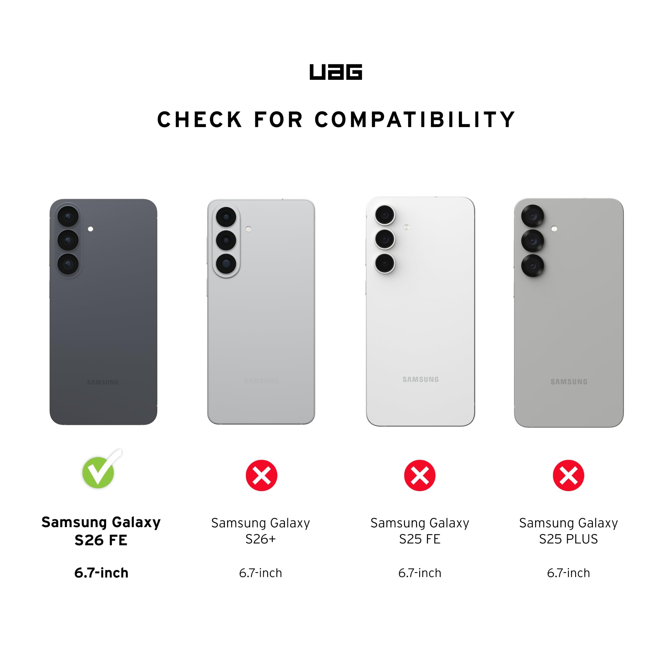 UAG  
CHECK FOR COMPATIBILITY  
SAMSUNG  
SAMSUNG  
SAMSUNG  
V  
X  
X  
X  
Samsung Galaxy S26 FE  
Samsung Galaxy S26+  
Samsung Galaxy S25 FE  
Samsung Galaxy S25 PLUS  
6.7-inch  
6.7-inch  
6.7-inch  
6.7-inch