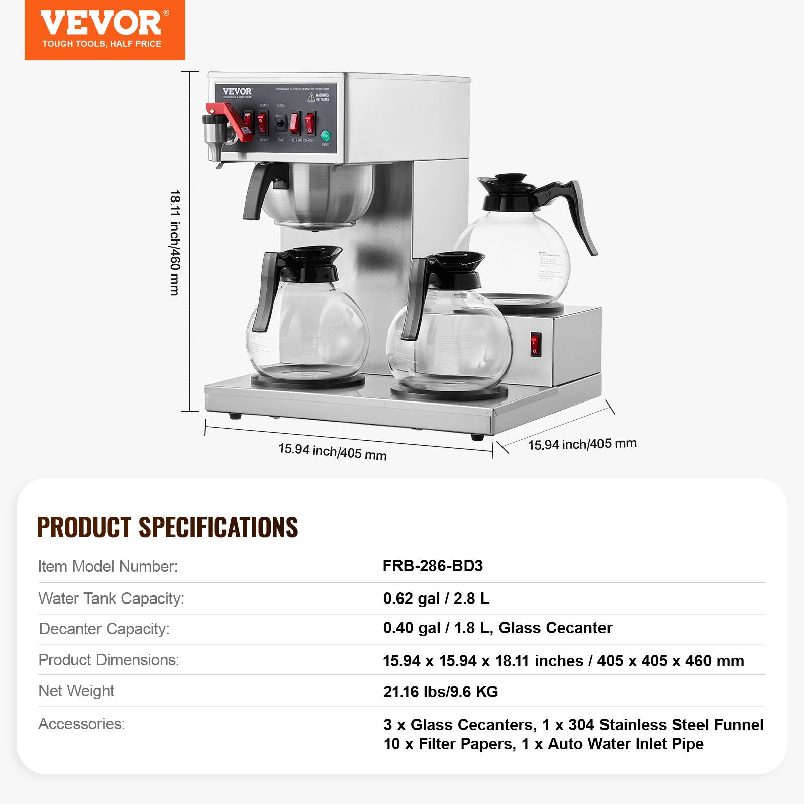 VEVOR TOUGH TOOLS, HALF PRICE

VEVOR

CH.

DO

CLASTARD

18.11 inch/460 mm

15.94 inch/405 mm

15.94 inch/405 mm

PRODUCT SPECIFICATIONS

Item Model Number: FRB-286-BD3

Water Tank Capacity: 0.62 gal / 2.8 L

Decanter Capacity: 0.40 gal / 1.8 L, Glass Decanter

Product Dimensions: 15.94 X 15.94 X 18.11 inches / 405 X 405 X 460 mm

Net Weight: 21.16 lbs/9.6 KG

Accessories: 3 X Glass Decanters, 1 X 304 Stainless Steel Funnel, 10 X Filter Papers, 1 X Auto Water Inlet Pipe