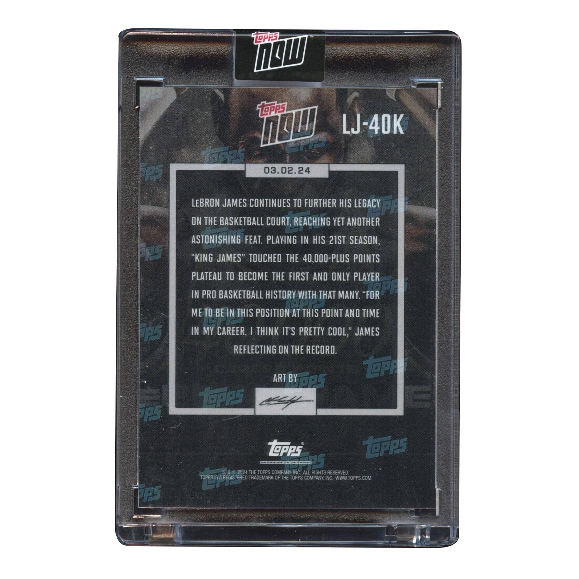 Sure, here is the corrected and grouped text from the image:

---

**Topps Now**

**LJ-40K**

**03.02.24**

LeBron James continues to further his legacy on the basketball court, reaching yet another astonishing feat. Playing in his 21st season, "King James" touched the 40,000-plus points plateau to become the first and only player in pro basketball history with that many. "For me to be in this position at this point and time in my career, I think it's pretty cool," James reflecting on the record.

**Art by Topps**

**Topps**

**Topps**  
**A LEGENDARY TRADITION OF THE TOPPS COMPANY**

---

This text is organized to reflect the information and layout as seen on the card.