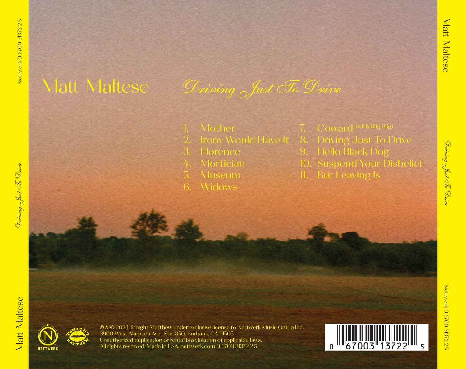 **Front Cover:**

- Matt Maltese
- Driving Just To Drive

**Back Cover:**

- Matt Maltese
- Driving Just To Drive

**Track List:**

1. Mother
2. Irony Would Have It
3. Florence
4. Mortician
5. Museum
6. Widows
7. Coward (with Big Pig)
8. Driving Just To Drive
9. Hello Black Dog
10. Suspend Your Disbelief
11. But Leaving Is

**Bottom Section:**

- © & © 2023 Tonight Matthew under exclusive license to Nettwerk Music Group Inc.
- 3900 West Alameda Ave., Ste. 850, Burbank, CA 91505
- Unauthorized duplication or rental is a violation of applicable laws.
- All rights reserved. Made in USA. nettwerk.com 0 6700 31372 25

**Barcode:**

- 0 67003 13722 5

**Spine:**

- Matt Maltese
- Driving Just To Drive

**Top Left:**

- Nettwerk 0 6