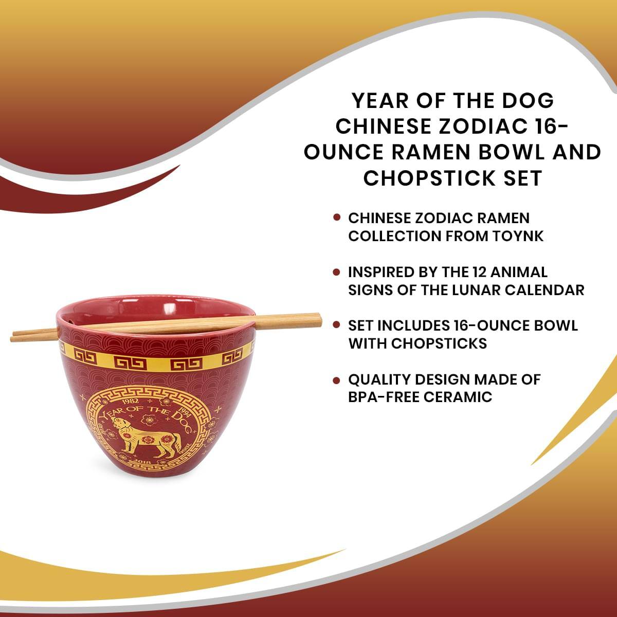 YEAR OF THE DOG  
CHINESE ZODIAC 16-OUNCE RAMEN BOWL AND CHOPSTICK SET  
CHINESE ZODIAC RAMEN COLLECTION FROM TOYNK  
INSPIRED BY THE 12 ANIMAL SIGNS OF THE LUNAR CALENDAR  
SET INCLUDES 16-OUNCE BOWL WITH CHOPSTICKS  
QUALITY DESIGN MADE OF BPA-FREE CERAMIC