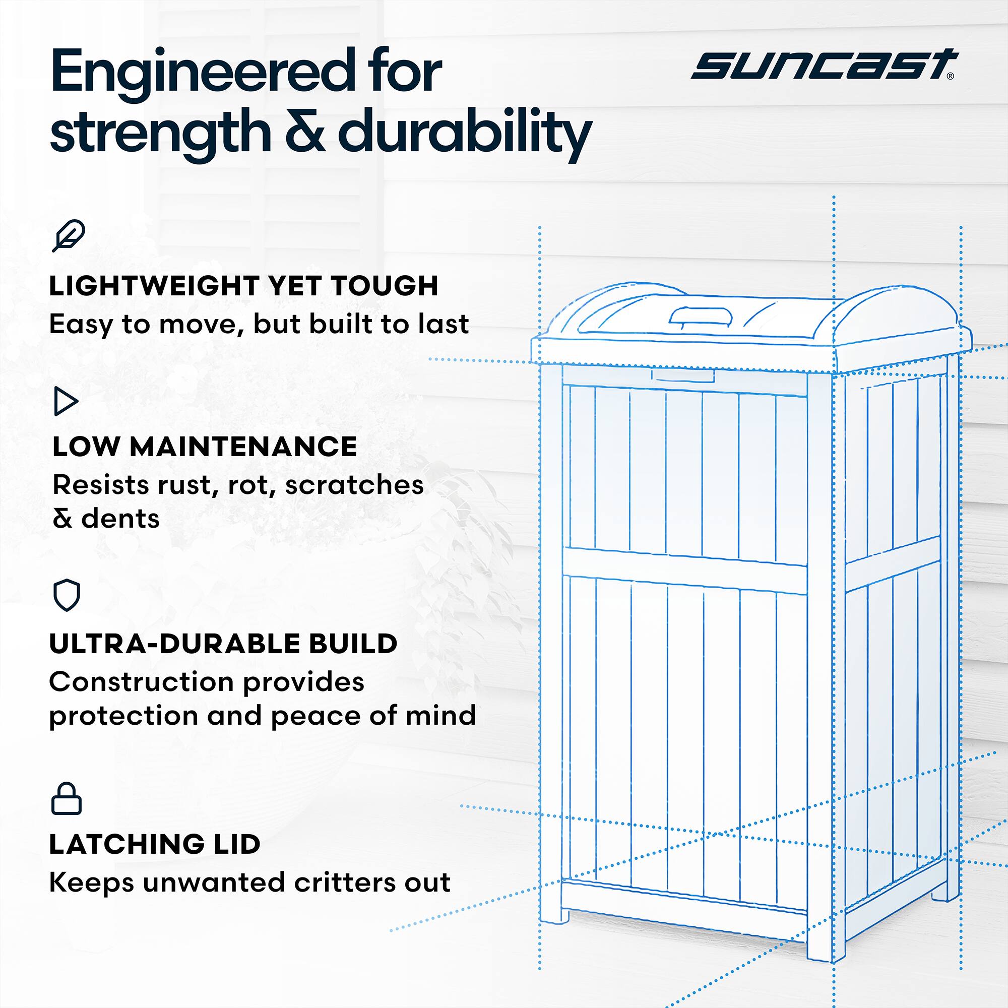 Engineered for strength & durability

LIGHTWEIGHT YET TOUGH
Easy to move, but built to last

LOW MAINTENANCE
Resists rust, rot, scratches & dents

ULTRA-DURABLE BUILD
Construction provides protection and peace of mind

LATCHING LID
Keeps unwanted critters out