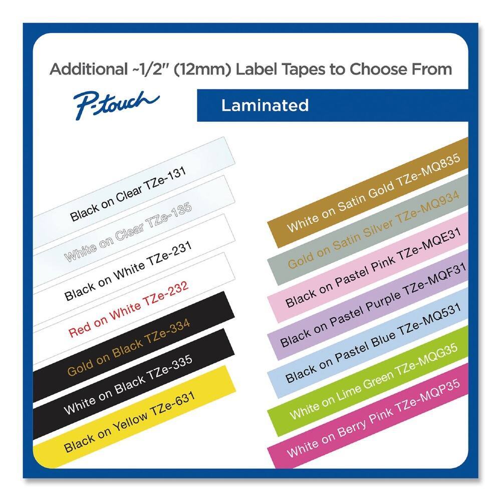 Additional ~1/2" (12mm) Label Tapes to Choose From

P-touch Laminated

- Black on Clear TZe-131
- White on Clear TZe-135
- Black on White TZe-231
- Red on White TZe-232
- Gold on Black TZe-334
- White on Black TZe-335
- Black on Yellow TZe-631
- White on Satin Gold TZe-MQ835
- White on Satin Silver TZe-MQ934
- White TZe-MQE31
- Black on Pastel Pink TZe-MQF31
- Black on Pastel Purple TZe-MQ531
- Black on Pastel Blue TZe-MQG35
- White on Lime Green TZe-MQP35
- White on Berry Pink TZe-MQP35