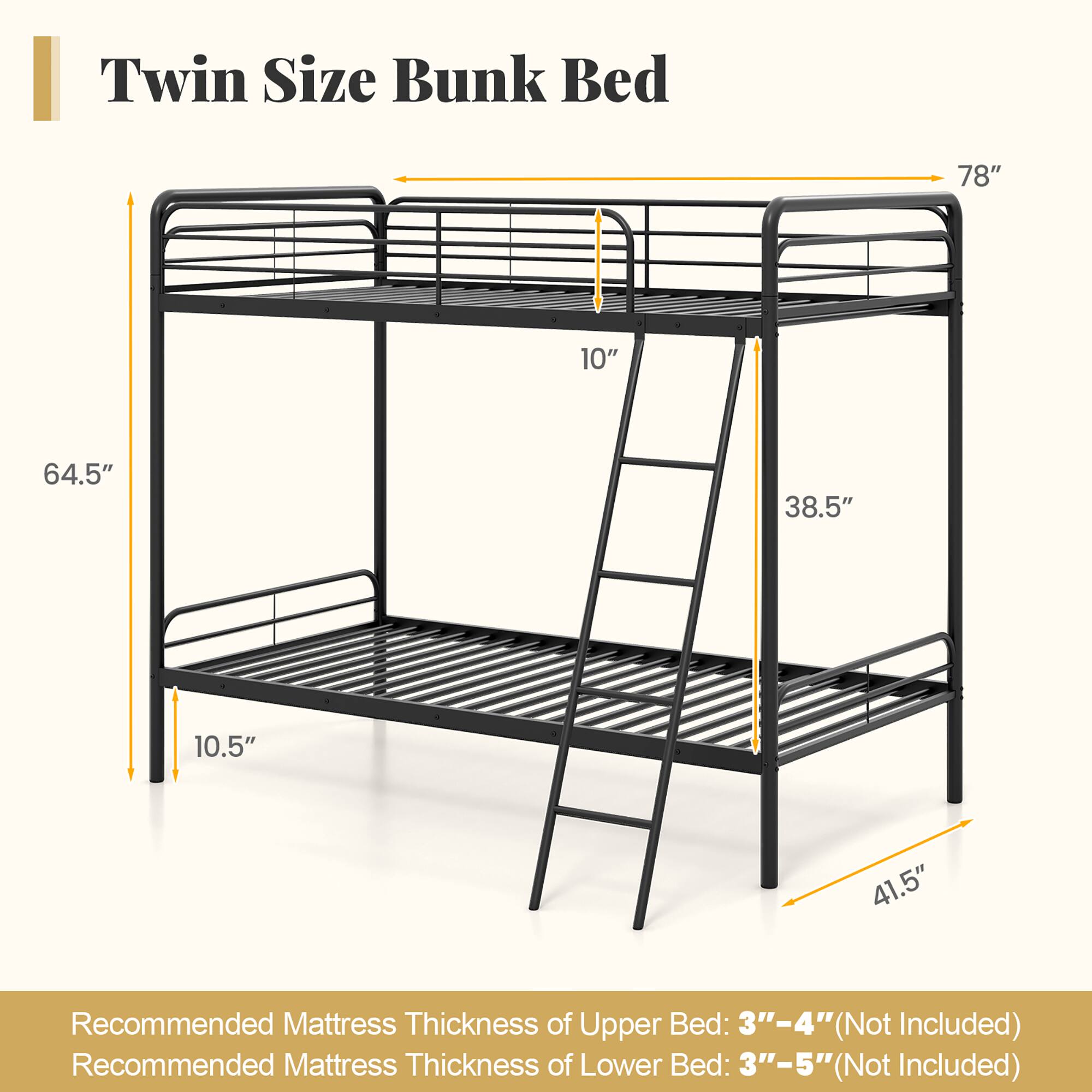 Twin Size Bunk Bed

- Width: 78"
- Height from floor to upper bed: 64.5"
- Height from floor to lower bed: 41.5"
- Height of ladder: 38.5"
- Depth of upper bed: 38.5"
- Depth of lower bed: 64.5"
- Thickness of upper bed frame: 10"
- Thickness of lower bed frame: 10.5"

Recommended Mattress Thickness:
- Upper Bed: 3"–4" (Not Included)
- Lower Bed: 3"–5" (Not Included)