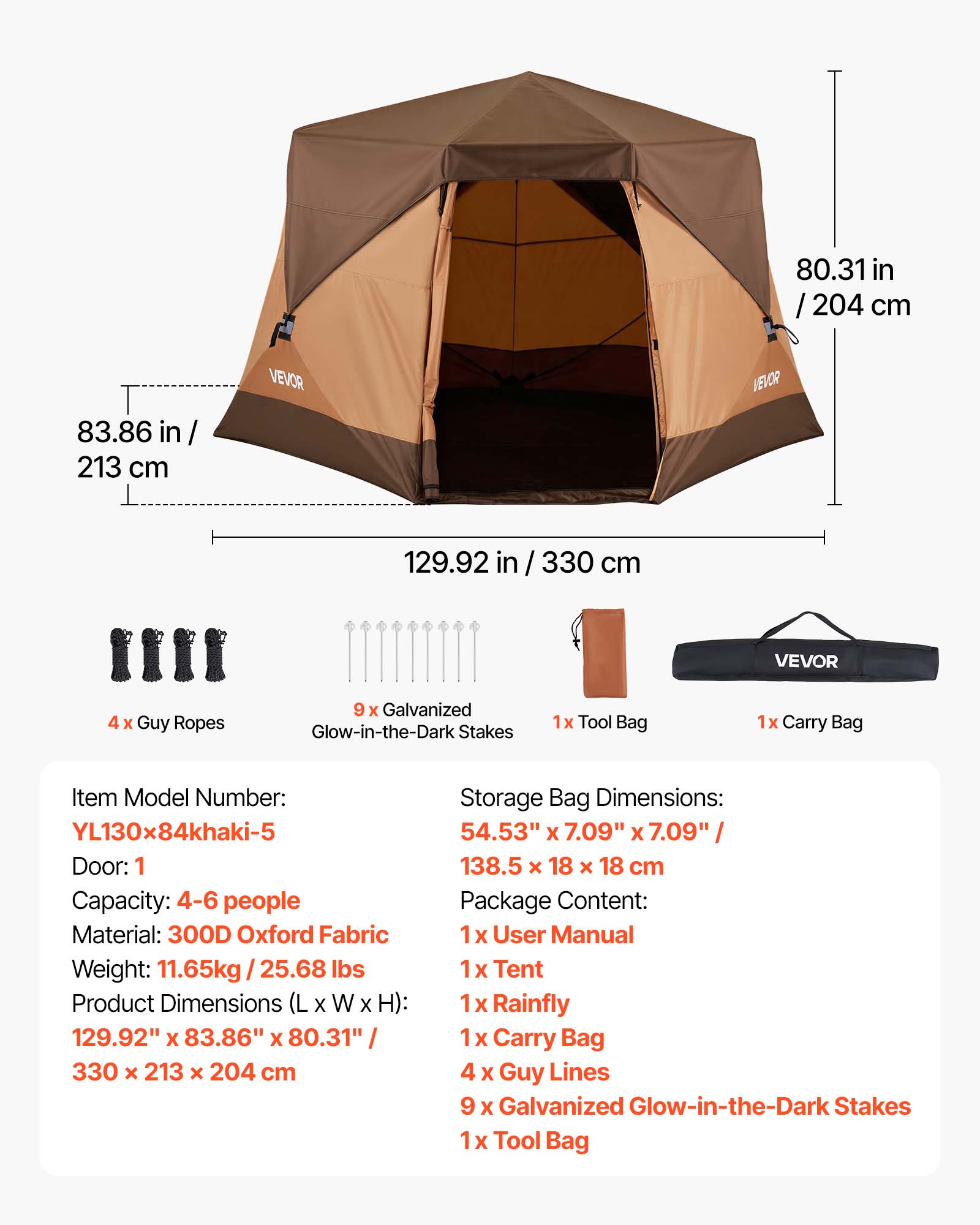 80.31 in / 204 cm  
83.86 in / 213 cm  
129.92 in / 330 cm  

VEVOR  
4 x Guy Ropes  
9 x Galvanized Glow-in-the-Dark Stakes  
1x Tool Bag  
1x Carry Bag  

Item Model Number: YL130x84khaki-5  
Door: 1  
Capacity: 4-6 people  
Material: 300D Oxford Fabric  
Weight: 11.65kg / 25.68 lbs  
Product Dimensions (L x W x H): 129.92" x 83.86" x 80.31" / 330 x 213 x 204 cm  
Storage Bag Dimensions: 54.53" x 7.09" x 7.09" / 138.5 x 18 x 18 cm  

Package Content:  
1 x User Manual  
1 x Tent  
1 x Rainfly  
1 x Carry Bag  
4 x Guy Lines  
9 x Galvanized Glow-in