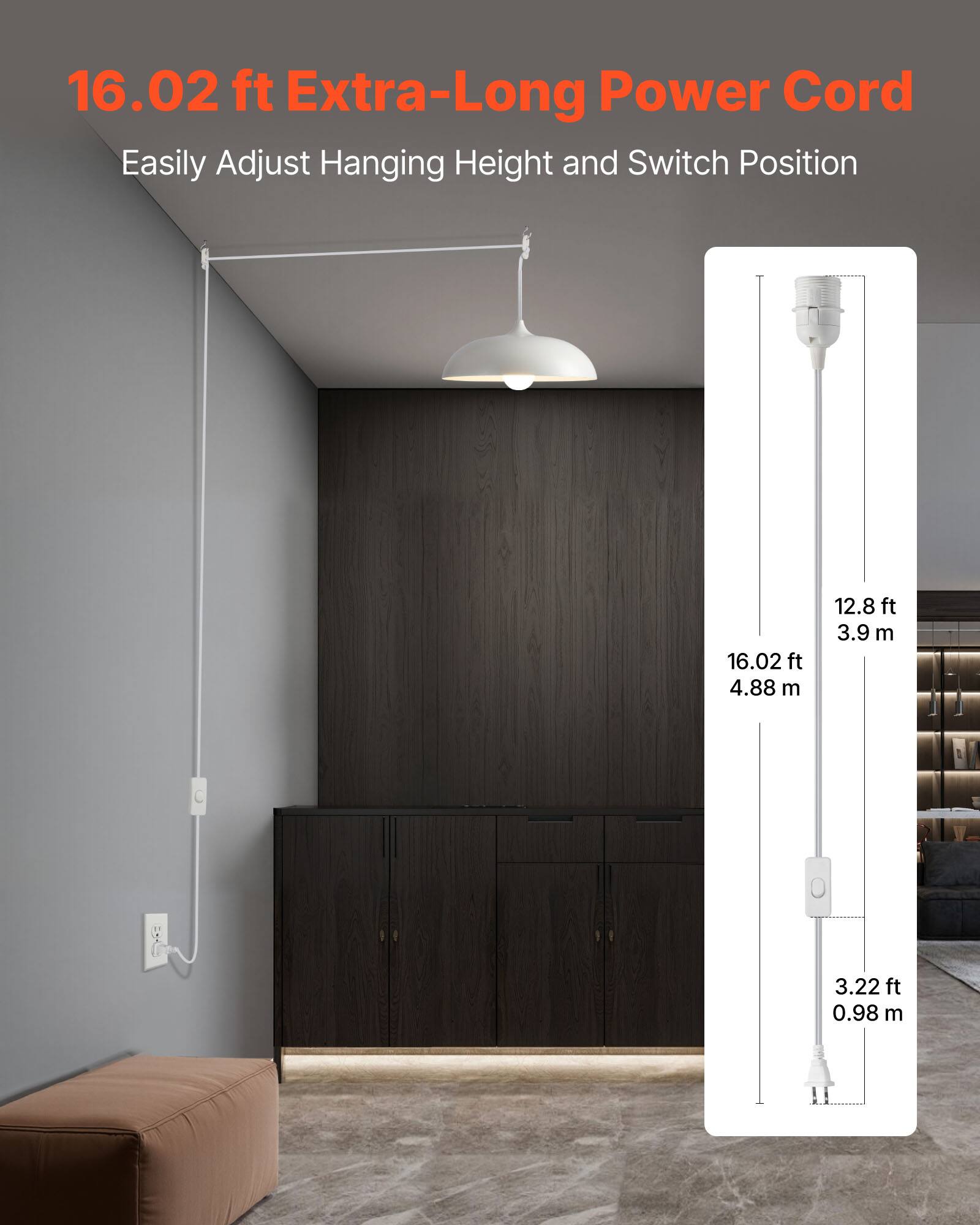 16.02 ft Extra-Long Power Cord  
Easily Adjust Hanging Height and Switch Position  

16.02 ft  
4.88 m  

12.8 ft  
3.9 m  

3.22 ft  
0.98 m