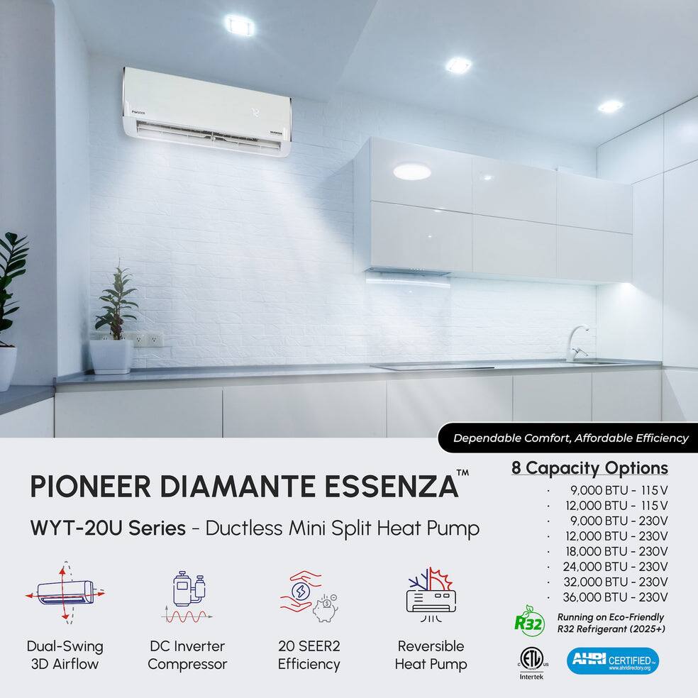 Dependable Comfort, Affordable Efficiency

PIONEER DIAMANTE ESSENZA™  
WYT-20U Series - Ductless Mini Split Heat Pump

8 Capacity Options  
- 9,000 BTU - 115V  
- 12,000 BTU - 115V  
- 9,000 BTU - 230V  
- 12,000 BTU - 230V  
- 18,000 BTU - 230V  
- 24,000 BTU - 230V  
- 32,000 BTU - 230V  
- 36,000 BTU - 230V

Dual-Swing DC Inverter 3D Airflow Compressor  
20 SEER2 Efficiency  
Reversible Heat Pump  
Running on Eco-Friendly R32 R32 (2025+) Refrigerant  
AHRI CERTIFIED  
www.shridirectory.org  
Intertek