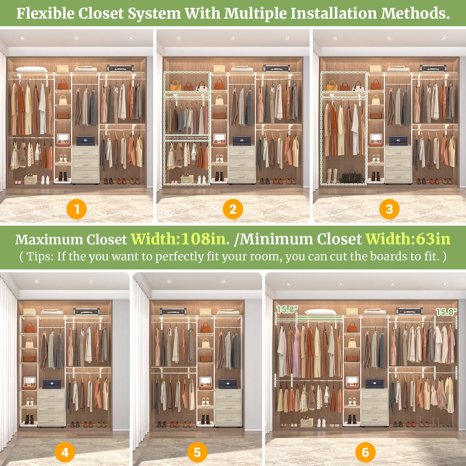 Flexible Closet System With Multiple Installation Methods.

Maximum Closet Width: 108in. / Minimum Closet Width: 63in. (Tips: If you want to perfectly fit your room, you can cut the boards to fit.)

15.8" 15.8"