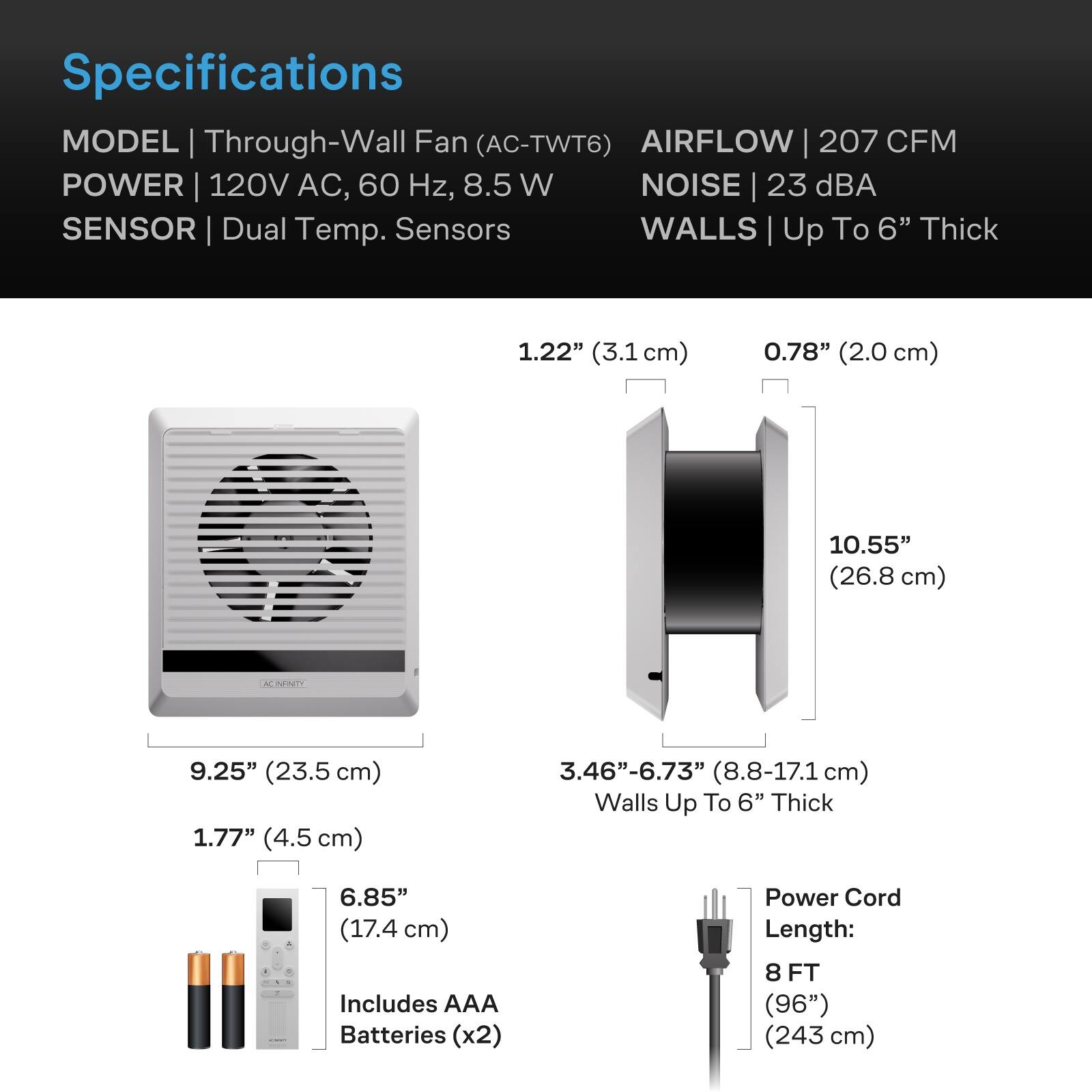 Specifications  
MODEL | Through-Wall Fan (AC-TWT6)  
AIRFLOW | 207 CFM  
POWER | 120V AC, 60 Hz, 8.5 W  
NOISE | 23 dBA  
SENSOR | Dual Temp. Sensors  
WALLS | Up To 6" Thick  

1.22" (3.1 cm)  
0.78" (2.0 cm)  
10.55" (26.8 cm)  
9.25" (23.5 cm)  
1.77" (4.5 cm)  
3.46"-6.73" (8.8-17.1 cm) Walls Up To 6" Thick  

6.85" (17.4 cm)  
Includes AAA Batteries (x2)  
Power Cord Length: 8 FT (96") (243 cm)