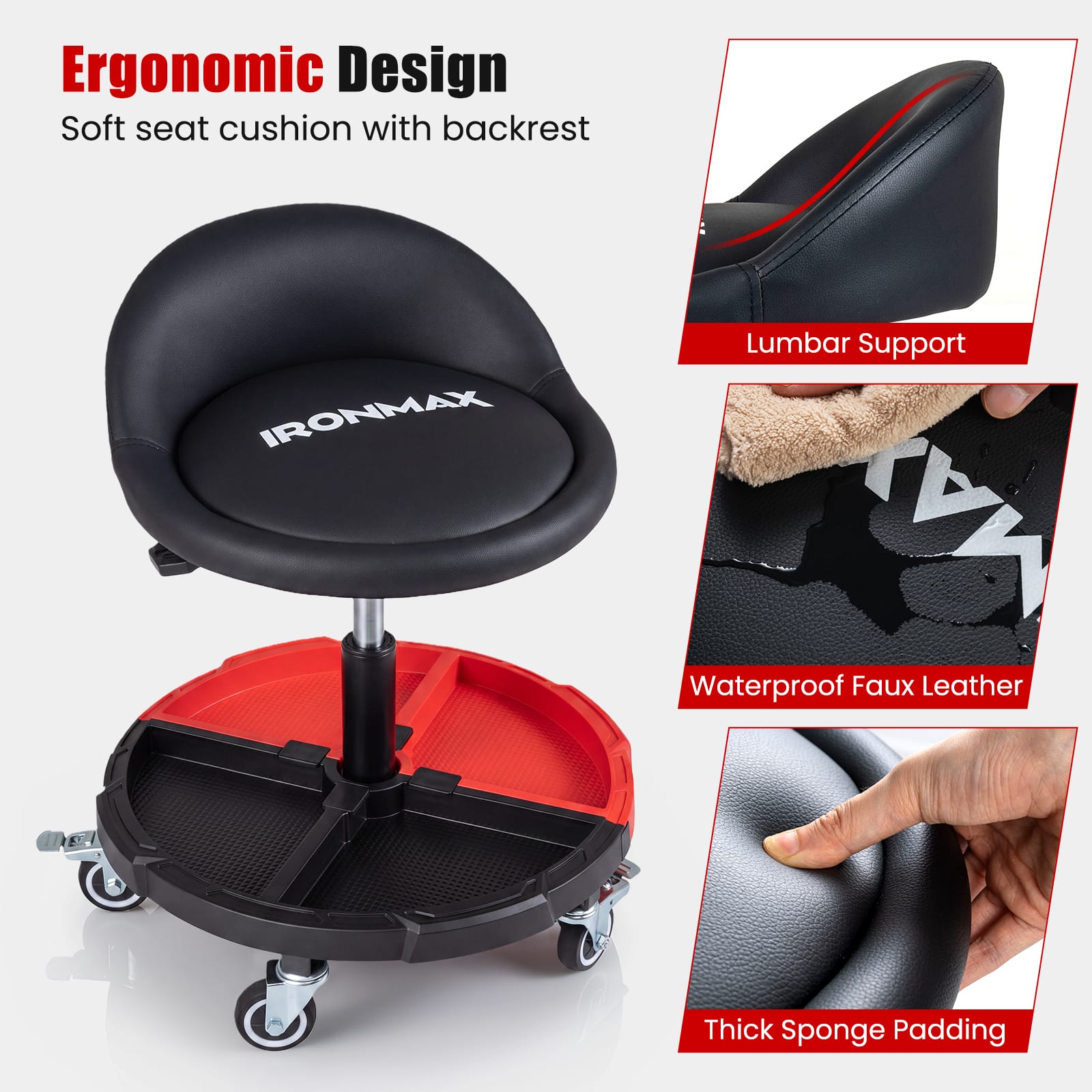 Ergonomic Design  
Soft seat cushion with backrest  
IRONMAX Lumbar Support  
MX Waterproof Faux Leather  
Thick Sponge Padding