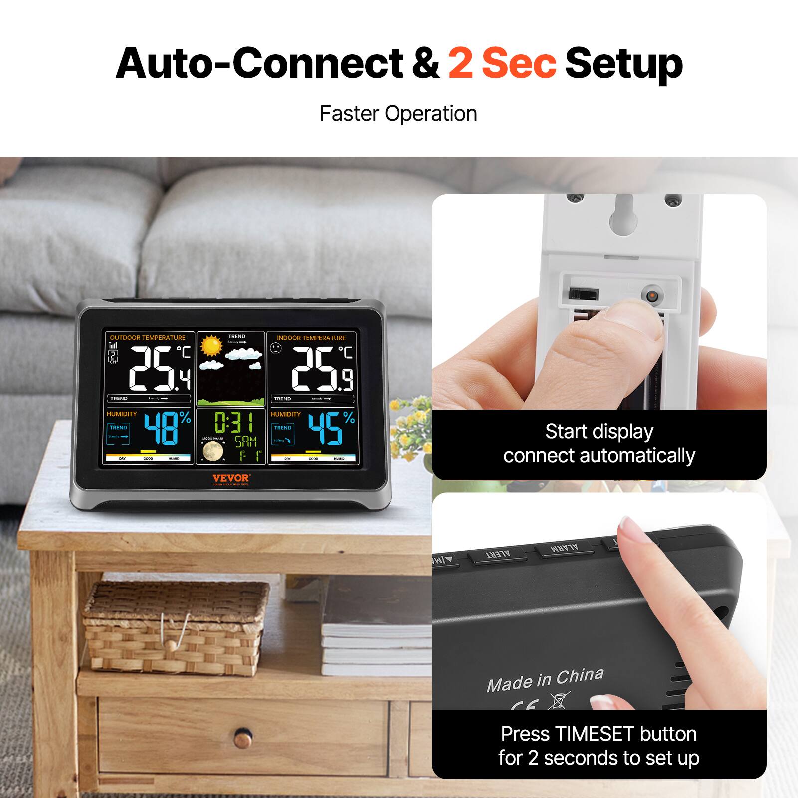 Auto-Connect & 2 Sec Setup  
Faster Operation  

OUTDOOR TEMPERATURE 25.4°C  
INDOOR TEMPERATURE 25.9°C  
HUMIDITY 48%  
HUMIDITY 45%  
TIME 0:31  
DAY SAT  

Start display connect automatically  

Made in China  
Press TIMESET button for 2 seconds to set up