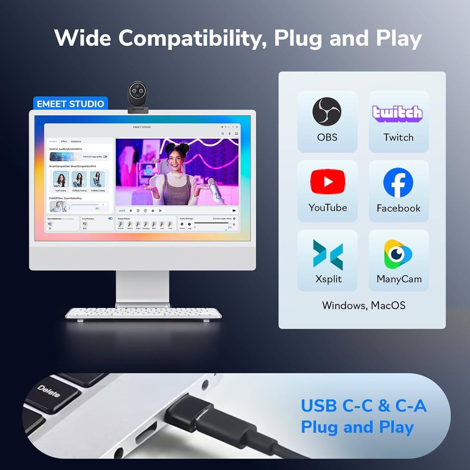 Wide Compatibility, Plug and Play

EMEET STUDIO

OBS Twitch YouTube Facebook Xsplit ManyCam Windows, MacOS

USB C-C & C-A Plug and Play