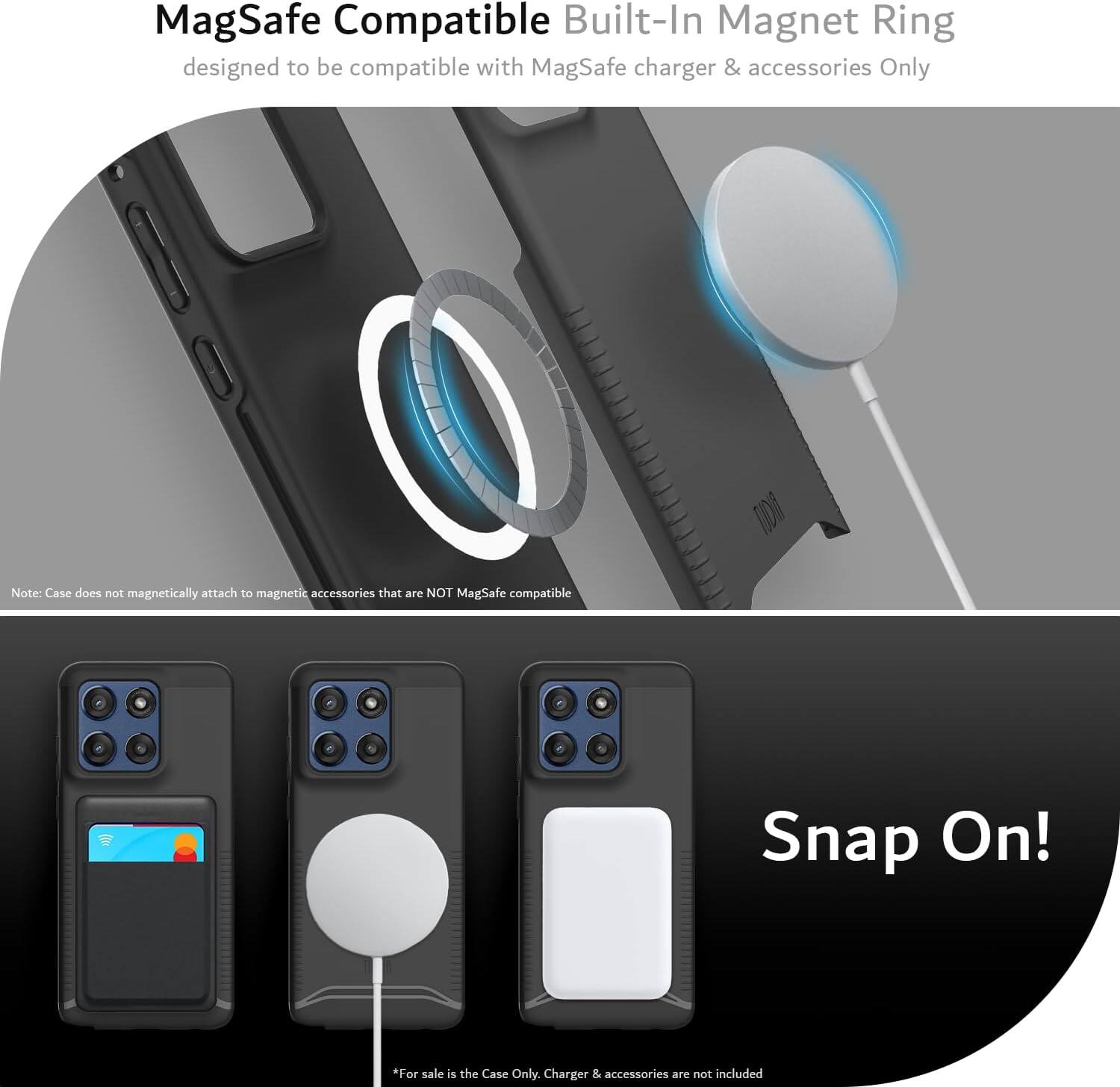 MagSafe Compatible Built-In Magnet Ring  
designed to be compatible with MagSafe charger & accessories Only  

Note: Case does not magnetically attach to magnetic accessories that are NOT MagSafe compatible  

Snap On!  

*For sale is the Case Only. Charger & accessories are not included
