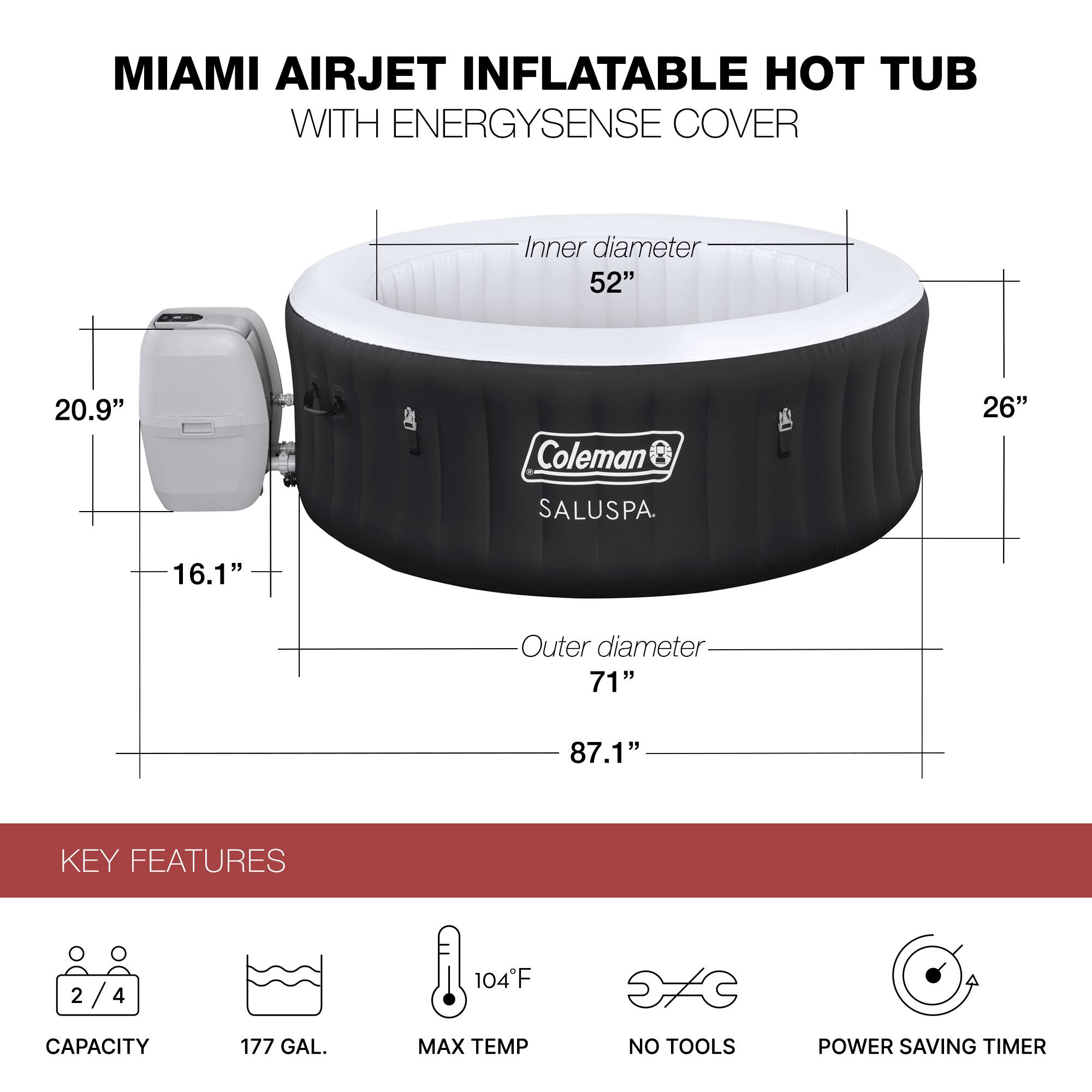 MIAMI AIRJET INFLATABLE HOT TUB WITH ENERGYSNSE COVER

Inner diameter: 52"
Outer diameter: 71"
Height: 26"
Depth: 16.1"
Width: 87.1"

KEY FEATURES
- CAPACITY: 2/4
- 177 GAL.
- MAX TEMP: 104°F
- NO TOOLS
- POWER SAVING TIMER