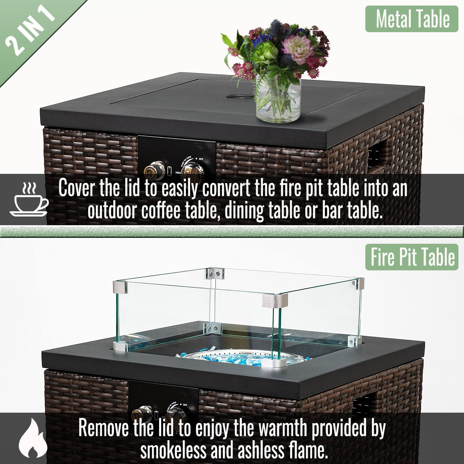 2 IN 1 Metal Table

Cover the lid to easily convert the fire pit table into an outdoor coffee table, dining table, or bar table.

Fire Pit Table

Remove the lid to enjoy the warmth provided by smokeless and ashless flame.