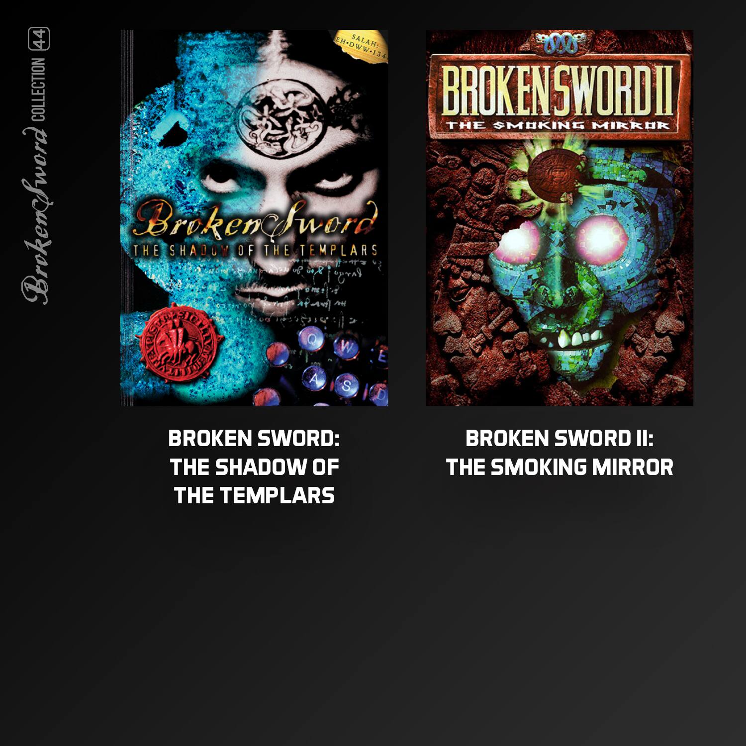 44 COLLECTION  
Broken Sword MDWW-T34  
SALAM 0  
BROKEN SWORD I: THE SHADOW OF THE TEMPLARS  
BROKEN SWORD II: THE SMOKING MIRROR  

BROKEN SWORD: THE SHADOW OF THE TEMPLARS  
BROKEN SWORD II: THE SMOKING MIRROR