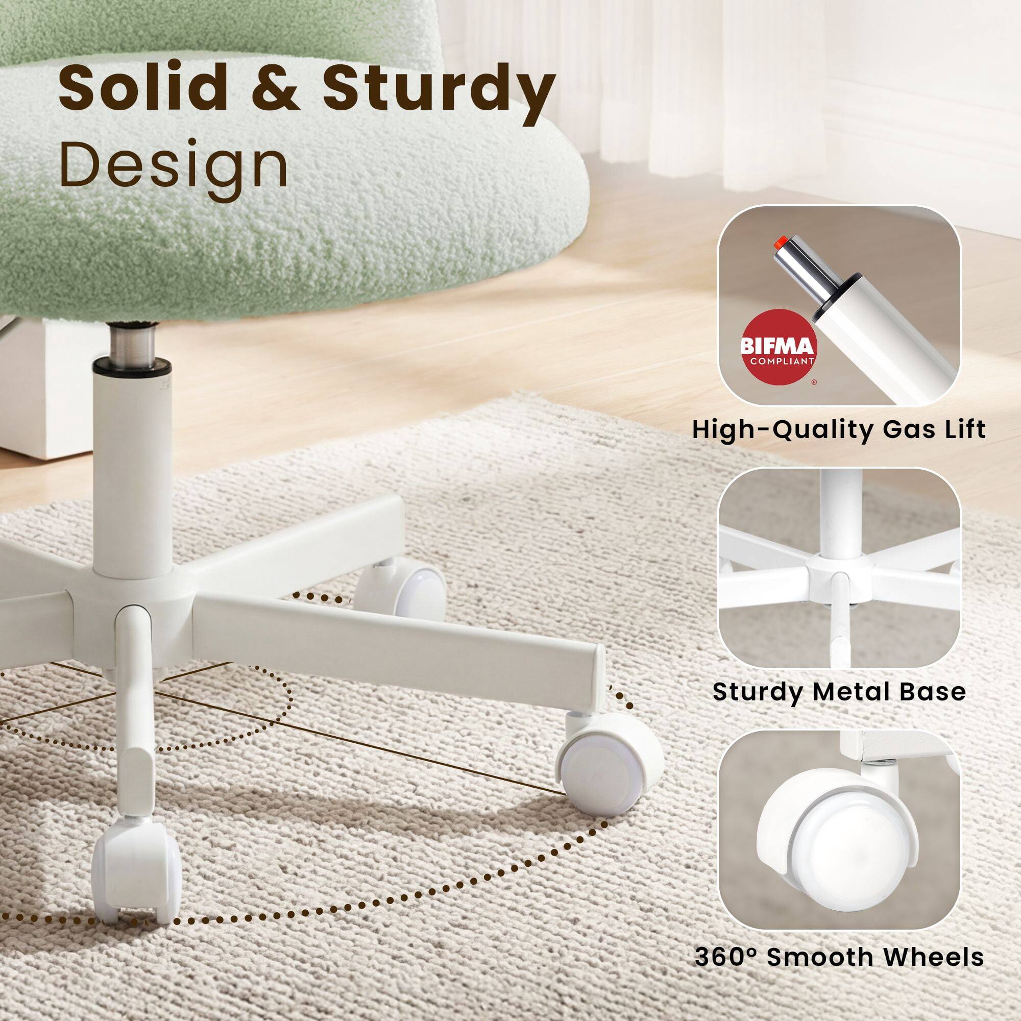 Solid & Sturdy Design  
BIFMA COMPLIANT  
High-Quality Gas Lift  
Sturdy Metal Base  
360° Smooth Wheels