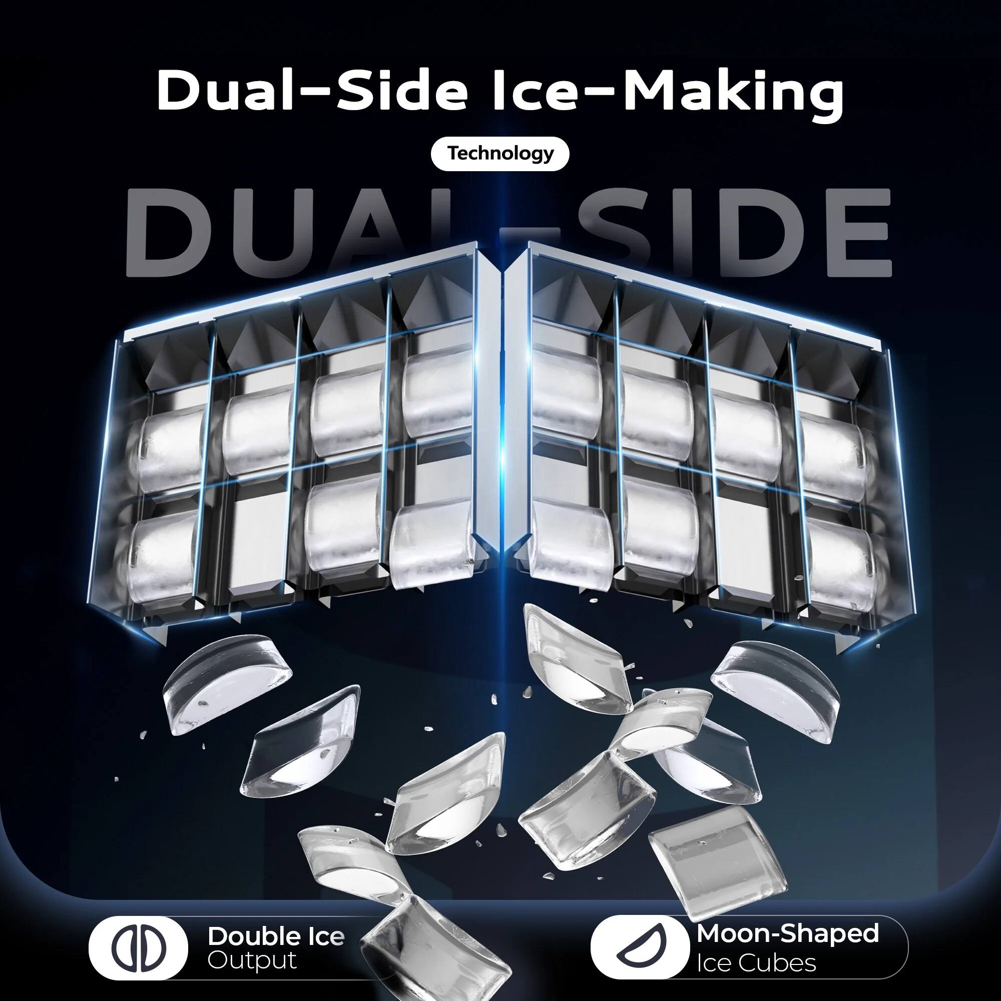 Dual-Side Ice-Making Technology

DUAL-SIDE

Double Ice Output

Moon-Shaped Ice Cubes