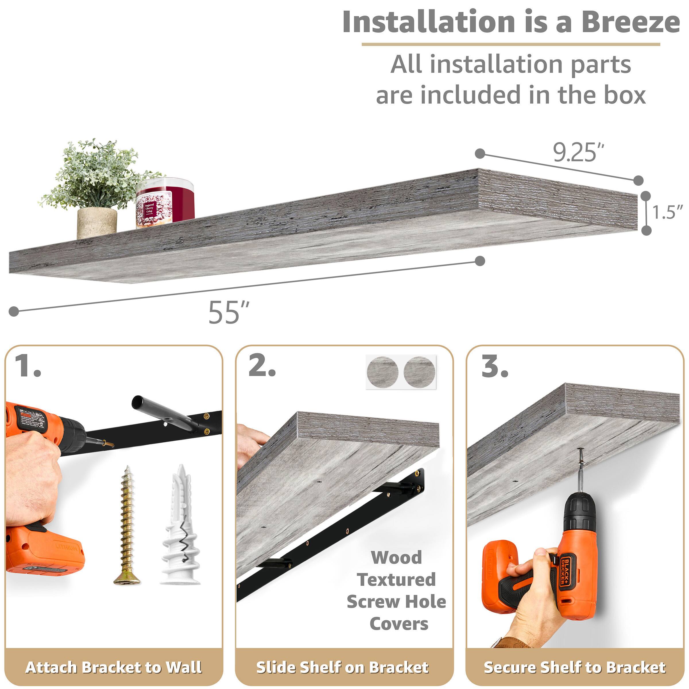 Installation is a Breeze  
All installation parts are included in the box

9.25"  
1.5"  
55"

1. Attach Bracket to Wall  
2. Slide Shelf on Bracket  
3. Secure Shelf to Bracket  

Wood Textured Screw Hole Covers