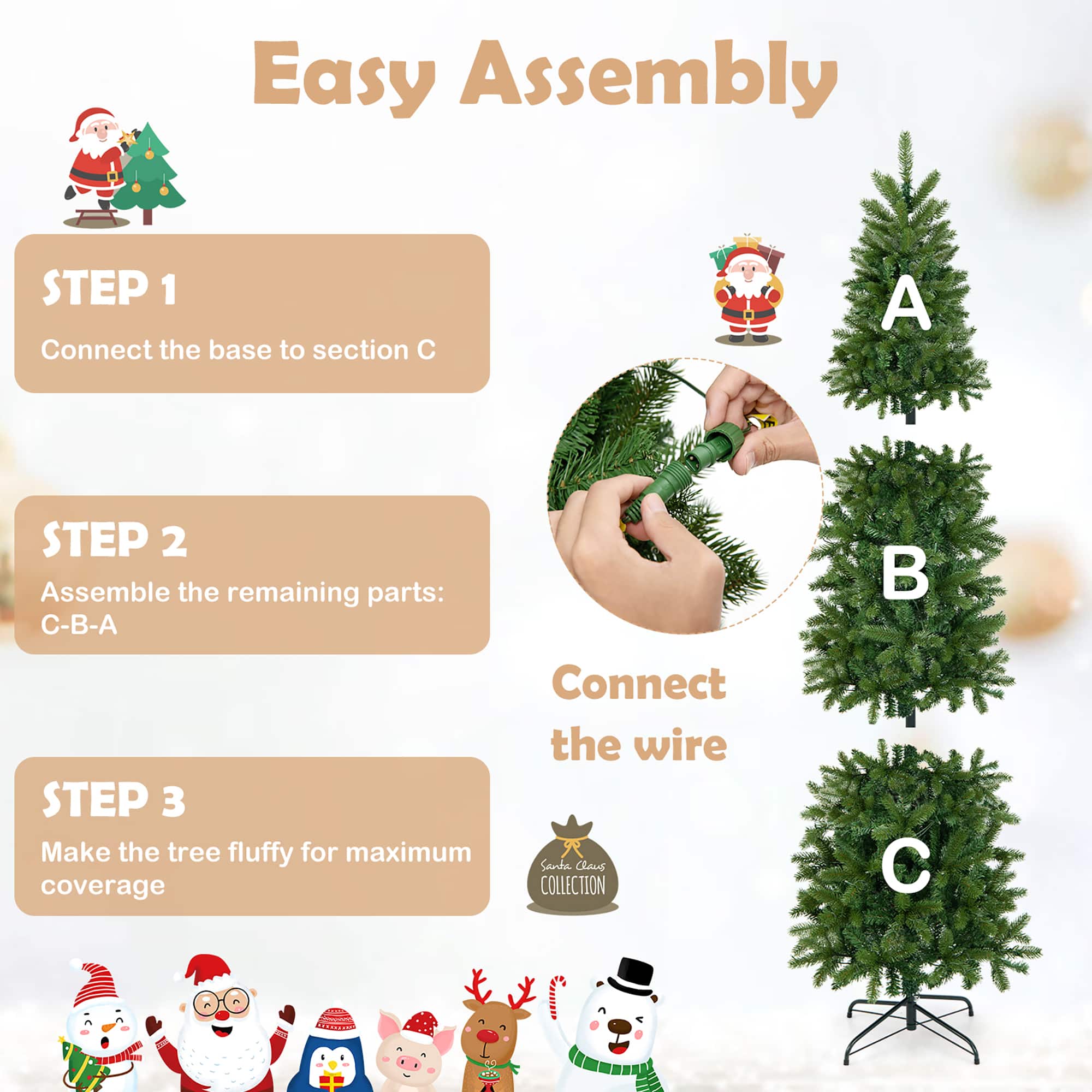 Easy Assembly:
1. Connect the base to section C.
2. Assemble the remaining parts: C-B-A.
3. Connect the wire.
4. Make the tree fluffy for maximum coverage.