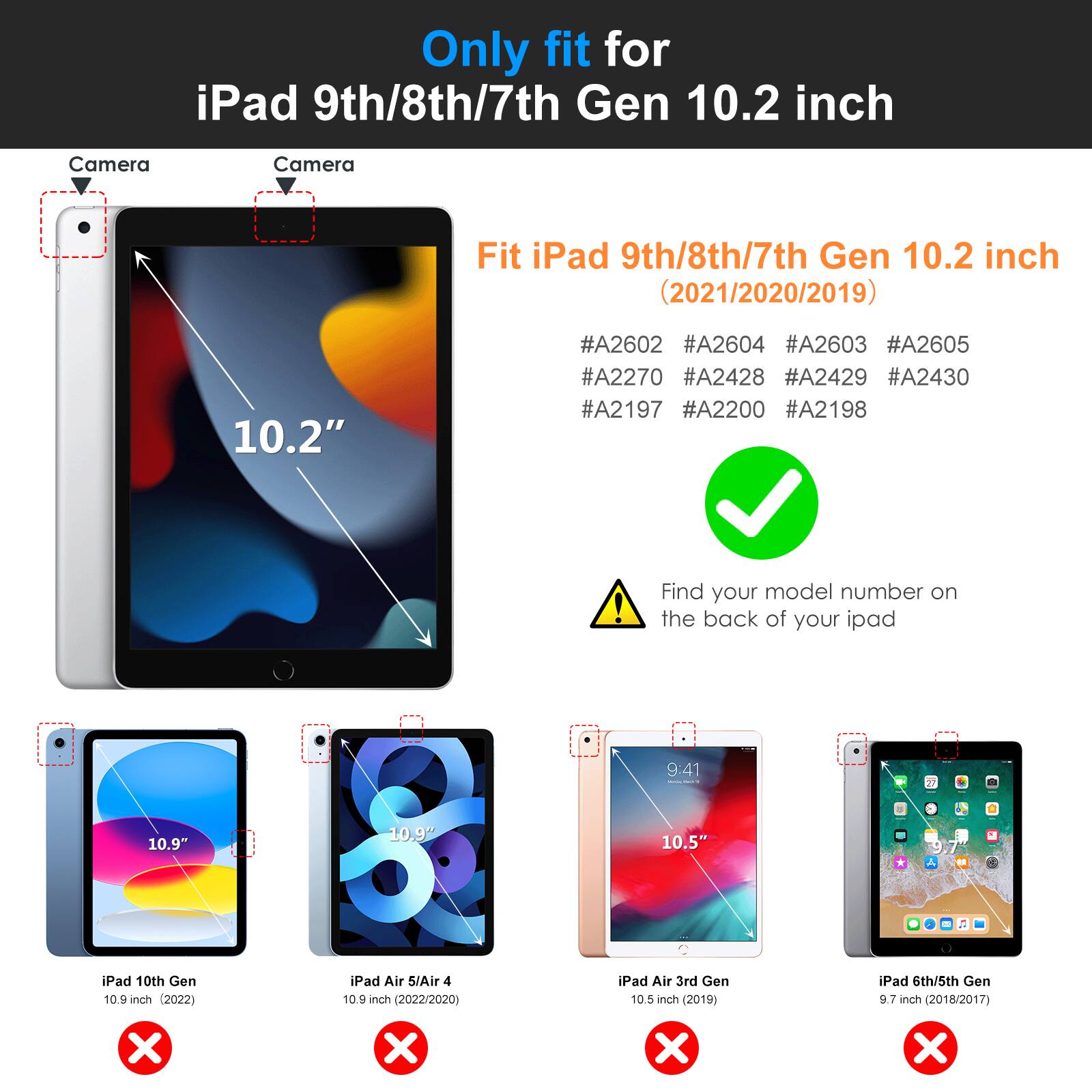 Only fit for iPad 9th/8th/7th Gen 10.2 inch

Fit iPad 9th/8th/7th Gen 10.2 inch (2021/2020/2019)

#A2602 #A2604 #A2603 #A2605 #A2270 #A2428 #A2429 #A2430 #A2197 #A2200 #A2198

Find your model number on the back of your iPad

- iPad 10th Gen 10.9 inch (2022)
- iPad Air 5/Air 4 10.9 inch (2022/2020)
- iPad Air 3rd Gen 10.5 inch (2019)
- iPad 6th/5th Gen 9.7 inch (2018/2017)