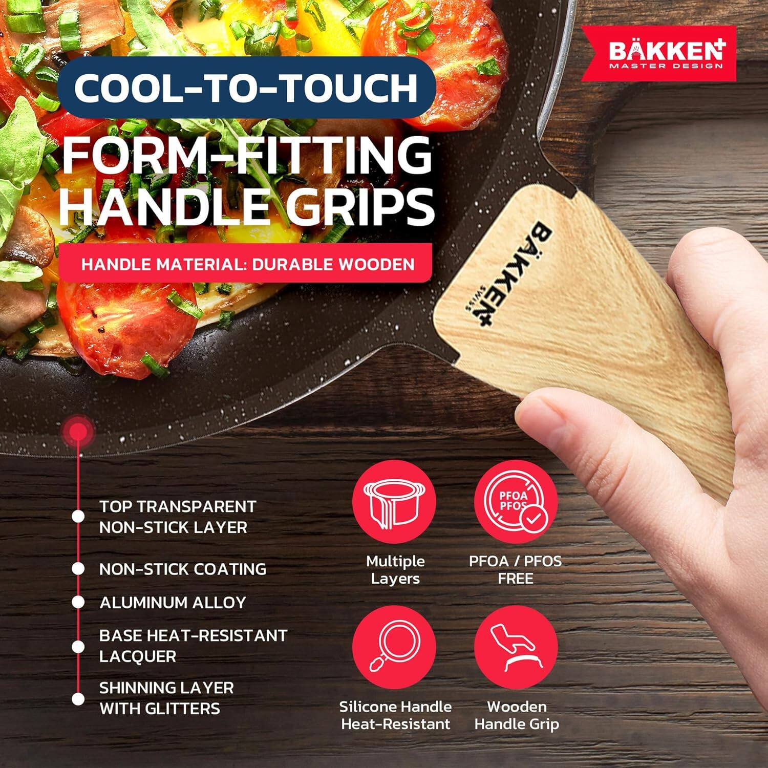 **BÄKKEN MASTER DESIGN**

**COOL-TO-TOUCH FORM-FITTING HANDLE GRIPS**

**HANDLE MATERIAL:** DURABLE WOODEN

- TOP TRANSPARENT NON-STICK LAYER
- NON-STICK COATING
- ALUMINUM ALLOY
- BASE HEAT-RESISTANT LACQUER
- SHINNING LAYER WITH GLITTERS

**Multiple Layers**

**PFOA / PFOS FREE**

**Silicone Handle Heat-Resistant**

**Wooden Handle Grip**